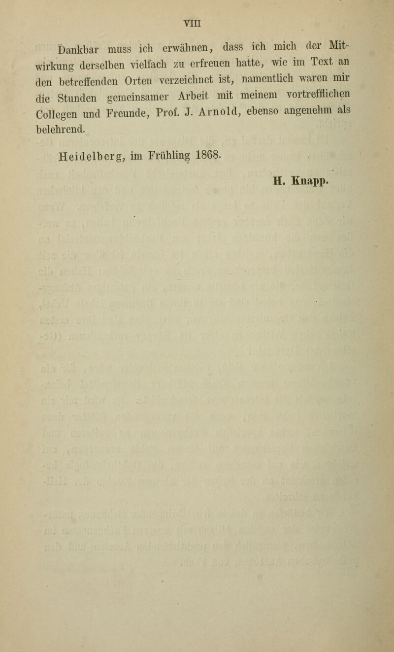 Dankbar muss ich erwähnen, dass ich mich der Mit- Wirkung derselben vielfach zu erfreuen hatte, wie im Text an den betreffenden Orten verzeichnet ist, namentlich waren mir die Stunden gemeinsamer Arbeit mit meinem vortrefflichen Collegen und Freunde, Prof. J. Arnold, ebenso angenehm als belehrend. Heidelberg, im Frühling 1868. H. Knapp.