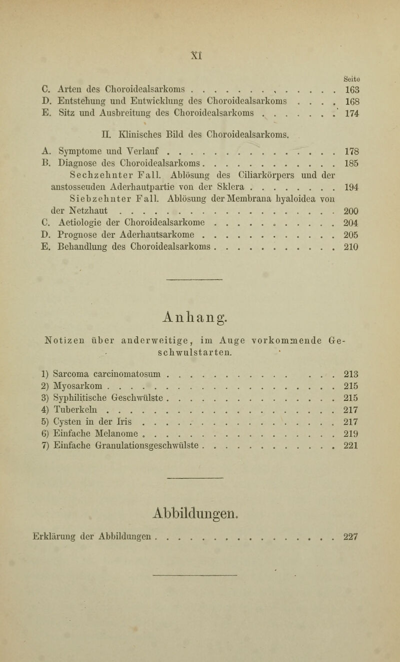 Seite C. Arten des Choroidealsarkoms , 163 D. Entstehimg und Entwicklung des Choroidealsarkoms .... 168 E. Sitz und Ausbreitung des Choroidealsarkoms ' 174 II. Klinisches Bild des Choroidealsarkoms. A. Symptome und Verlauf 178 B. Diagnose des Choroidealsarkoms 185 Sechzehnter Fall. Ablösimg des Ciliarkörpers und der anstosseuden Aderhautpartie von der Sklera 194 Siebzehnter Fall. Ablösung der Membrana hyaloidea von der Netzhaut 200 C. Aetiologie der Choroidealsarkome 204 D. Prognose der Aderhautsarkome 205 E. Behandlung des Choroidealsarkoms 210 Anhang. Notizen über anderweitige, im Auge vorkommende Ge- schwulstarten. 1) Sarcoma carcinomatosum 213 2) Myosarkom 215 3) Syphilitische Geschwülste 215 4) Tuberkeln 217 5) Cysten in der Iris 217 6) Einfache Melanome 219 7) Einfache Granulationsgeschwülste 221 Abbildungen, Erklärung der Abbildungen 227