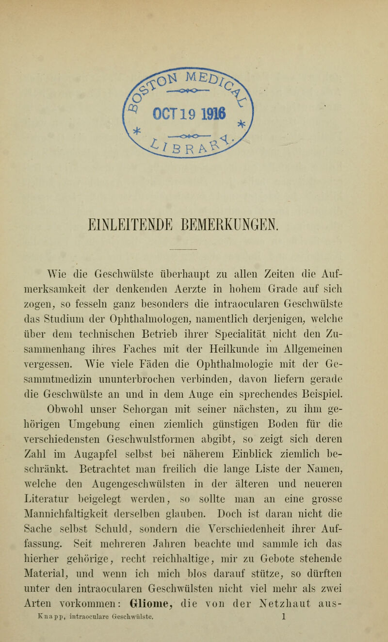 EINLEITENDE BEMERKUNGEN. Wie die Geschwülste überhaupt zu allen Zeiten die Auf- merksamkeit der denkenden Aerzte in hohem Grade auf sich zogen; so fesseln ganz besonders die intraocularen Geschwülste das Studium der Ophthalmologen; namentlich derjenigen; welche über dem technischen Betrieb ihrer Specialität nicht den Zu- sammenhang ihres Faches mit der Heilkunde im Allgemeinen vergessen. Wie viele Fäden die Ophthalmologie mit der Ge- sammtmedizin ununterbrochen verbinden; davon liefern gerade die Geschwülste an und in dem Auge ein sprechendes Beispiel. Obwohl unser Sehorgan mit seiner nächsten; zu ihm ge- hörigen Umgebung einen ziemlich günstigen Boden für die verschiedensten Gesehwulstformen abgibt; so zeigt sich deren Zahl im Augapfel selbst bei näherem Einblick ziemlich be- schränkt. Betrachtet man freilich die lange Liste der Nameii; welche den Augengeschwülsten in der älteren und neueren Literatur beigelegt werden; so sollte man an eine grosse Mannichfaltigkeit derselben glauben. Doch ist daran nicht die Sache selbst Schuld; sondern die Verschiedenheit ihrer Auf- fassung. Seit mehreren Jahren beachte und sammle ich das hierher gehörige; recht reichhaltige; mir zu Gebote stehende Material; und wenn ich mich blos darauf stütze; so dürften unter den intraocularen Geschwülsten nicht viel mehr als zwei Arten vorkommen: Gliome^ die von der Netzhaut aus- Knapp, intraoculare Geschwülste. 1