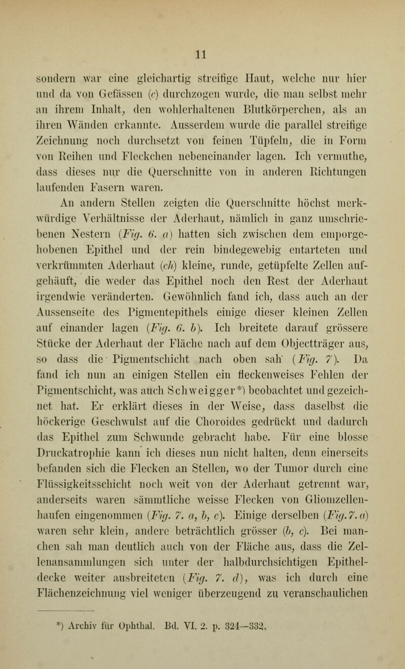 sondern war eine gleichartig streitige Haut, welche nur hier und da von Gelassen (r) durchzogen wurde, die man selbst mehr an ihrem Inhalt; den wohlerhaltenen Blutkörperchen, als an ihren Wänden erkannte. Ausserdem wurde die parallel streitige Zeichnung noch durchsetzt von feinen Tüpfeln, die in Form von Reihen und Fleckchen nebeneinander lagen. Ich vermuthe, dass dieses nur die Querschnitte von in anderen Richtungen laufenden Fasern waren. An andern Stellen zeigten die Querschnitte höchst merk- würdige Verhältnisse der Adcrhaut, nämlich in ganz umschrie- benen Nestern (Fig. 6. ß) hatten sich zwischen dem emporge- hobenen Epithel und der rein bindegewebig entarteten und verkrümmten Aderhaut (ch) kleine, runde, getüpfelte Zellen auf- gehäuft, die weder das Epithel noch den Rest der Aderhaut irgendwie veränderten. Gewöhnlich fand ich, dass auch an der Aussenseitc des Pigmentepithels einige dieser kleinen Zellen auf einander lagen (Fig. 6. b). Ich breitete darauf grössere Stücke der Aderhaut der Fläche nach auf dem Objectträger aus, so dass die Pigmentschicht nach oben sah (Fig. 7). Da fand ich nun an einigen Stellen ein fleckenweises Fehlen der Pigmentschicht, was auch Schweigger*) beobachtet und gezeich- net hat. Er erklärt dieses in der Weise, dass daselbst die höckerige Geschwulst auf die Choroides gedrückt und dadurch das Epithel zum Schwunde gebracht habe. Für eine blosse Druckatrophie kann ich dieses nun nicht halten, denn einerseits befanden sich die Flecken an Stellen, wo der Tumor durch eine Flüssigkeitsschicht noch weit von der Aderhaut getrennt war, anderseits waren sämmtliche weisse Flecken von Gliomzellen- haufen eingenommen (Fig. 7. a, b, c). Einige derselben (Fig.7.a) waren sehr klein, andere beträchtlich grösser (?>, <?). Bei man- chen sah man deutlich auch von der Fläche aus, dass die Zel- lenansamnilungen sich unter der halbdurchsichtigen Epithel- decke weiter ausbreiteten (Fig. 7. d), was ich durch eine Flächenzeichnung viel weniger überzeugend zu veranschaulichen '•) Archiv für Ophthal. Bd. VI. 2. p. 324—333,