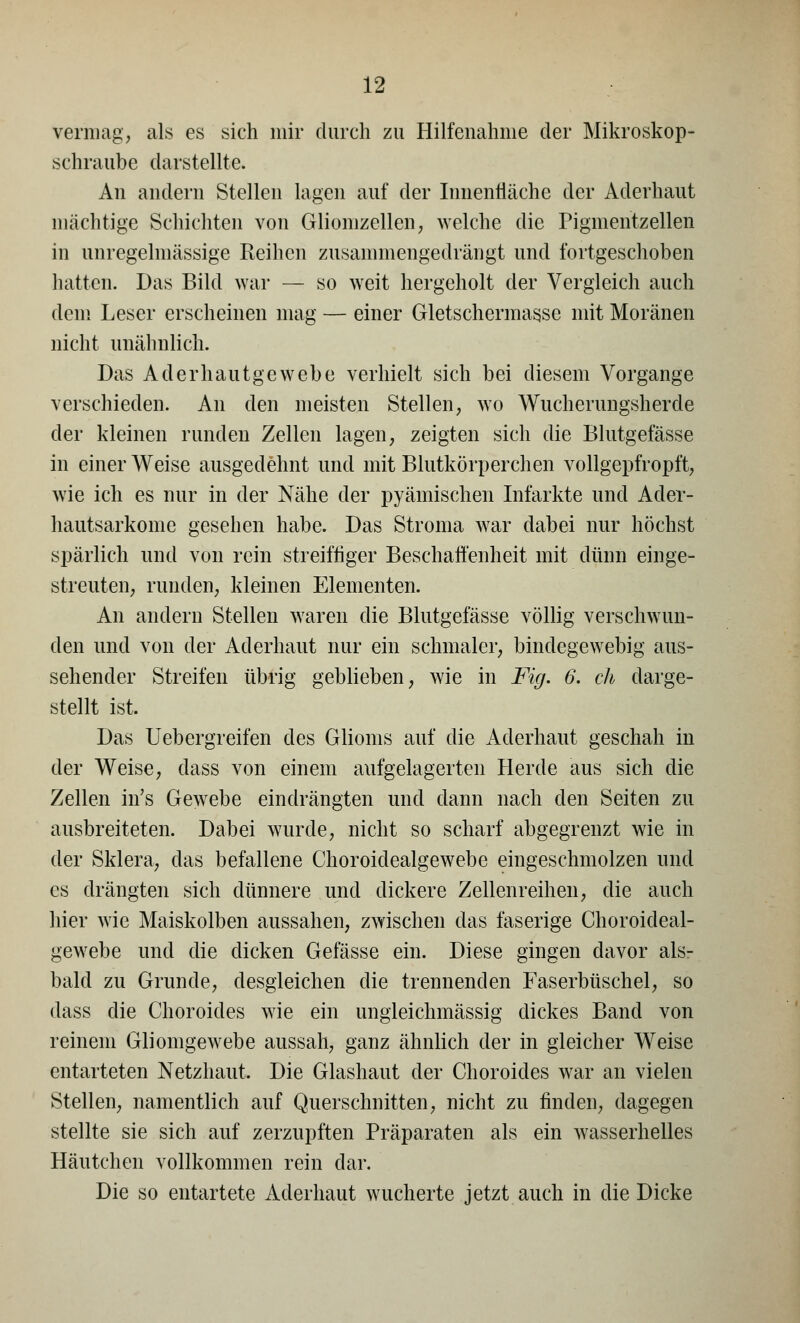 vermag, als es sich mir durch zu Hilfeuahnie der Mikroskop- schraube darstellte. An andern Stellen lagen auf der Innenfläche der Aderhaut mächtige Schichten von Gliomzellen, welche die Piginentzellen in unregelmässige Reihen zusammengedrängt und fortgeschoben hatten. Das Bild war — so weit hergeholt der Vergleich auch dem Leser erscheinen mag — einer Gletschermasse mit Moränen nicht unähnlich. Das Aderhautgewebe verhielt sich bei diesem Vorgange verschieden. An den meisten Stellen, wo Wucherungsherde der kleinen runden Zellen lagen, zeigten sich die Blutgefässe in einer Weise ausgedehnt und mit Blutkörperchen vollgepfropft, wie ich es nur in der Nähe der pyämischen Infarkte und Acler- hautsarkome gesehen habe. Das Stroma war dabei nur höchst spärlich und von rein streifliger Beschaffenheit mit dünn einge- streuten, runden, kleinen Elementen. An andern Stellen waren die Blutgefässe völlig verschwun- den und von der Aderhaut nur ein schmaler, bindegewebig aus- sehender Streifen übrig geblieben, wie in Fig. 6. eh darge- stellt ist. Das Uebergreifen des Glioms auf die Aderhaut geschah in der Weise, dass von einem aufgelagerten Herde aus sich die Zellen in's Gewebe eindrängten und dann nach den Seiten zu ausbreiteten. Dabei wurde, nicht so scharf abgegrenzt wie in der Sklera, das befallene Choroidealgewebe eingeschmolzen und es drängten sich dünnere und dickere Zellenreihen, die auch hier wie Maiskolben aussahen, zwischen das faserige Choroideal- gewebe und die dicken Gefässe ein. Diese gingen davor als- bald zu Grunde, desgleichen die trennenden Faserbüschel, so dass die Choroides wie ein ungieichmässig dickes Band von reinem Gliomgewebe aussah, ganz ähnlich der in gleicher Weise entarteten Netzhaut. Die Glashaut der Choroides war an vielen Stellen, namentlich auf Querschnitten, nicht zu finden, dagegen stellte sie sich auf zerzupften Präparaten als ein wasserhelles Häutchen vollkommen rein dar. Die so entartete Aderhaut wucherte jetzt auch in die Dicke