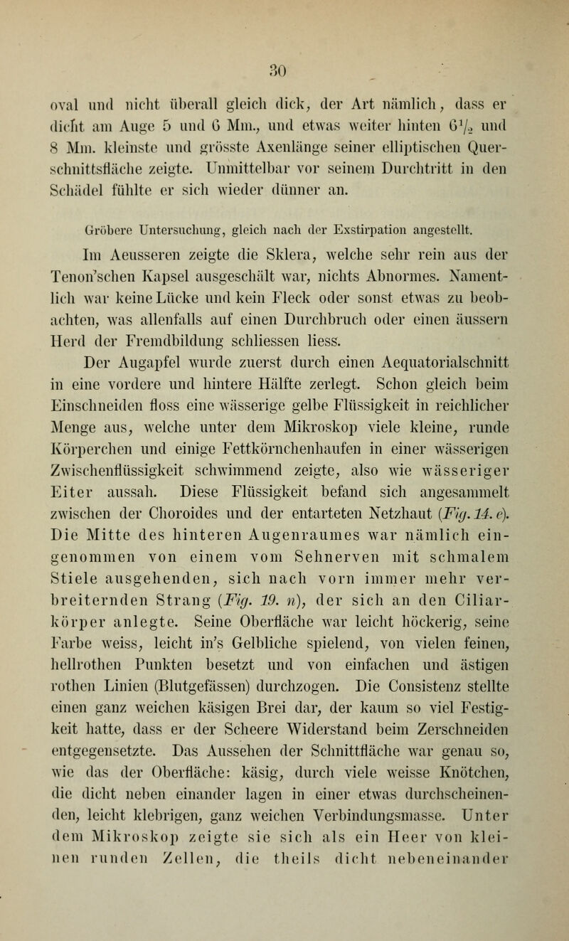 oval und nicht überall gleich dick, der Art nämlich, dass er dicht am Auge 5 und G Mm., und etwas weiter hinten 61/-.» und 8 Mm. kleinste und grösste Axenlänge seiner elliptischen Quer- schnittsfläche zeigte. Unmittelbar vor seinem Durchtritt in den Schädel fühlte er sich wieder dünner an. Gröbere Untersuchung, gleich nach der Exstirpation angestellt, Im Aeusseren zeigte die Sklera, welche sehr rein aus der Tenon'schen Kapsel ausgeschält war, nichts Abnormes. Nament- lich war keine Lücke und kein Fleck oder sonst etwas zu beob- achten, was allenfalls auf einen Durchbrach oder einen äussern Herd der Fremdbildung schliessen Hess. Der Augapfel wurde zuerst durch einen Aequatorialschnitt in eine vordere und hintere Hälfte zerlegt. Schon gleich beim Einschneiden floss eine wässerige gelbe Flüssigkeit in reichlicher Menge aus, welche unter dem Mikroskop viele kleine, runde Körperchen und einige Fettkörnchenhaufen in einer wässerigen Zwischenflüssigkeit schwimmend zeigte, also wie wässeriger Eiter aussah. Diese Flüssigkeit befand sich angesammelt zwischen der Choroides und der entarteten Netzhaut (Flg. 14. e). Die Mitte des hinteren Augenraumes war nämlich ein- genommen von einem vom Sehnerven mit schmalem Stiele ausgehenden, si^h nach vorn immer mehr ver- breiternden Strang (Fig. 19. n)7 der sich an den Ciliar- körper anlegte. Seine Oberfläche war leicht höckerig, seine Farbe wreiss, leicht in's Gelbliche spielend, von vielen feinen, hellrothen Punkten besetzt und von einfachen und ästigen rothen Linien (Blutgefässen) durchzogen. Die Consistenz stellte einen ganz weichen käsigen Brei dar, der kaum so viel Festig- keit hatte, dass er der Scheere Widerstand beim Zerschneiden entgegensetzte. Das Aussehen der Schnittfläche war genau so, wie das der Oberfläche: käsig, durch viele weisse Knötchen, die dicht neben einander lagen in einer etwas durchscheinen- den, leicht klebrigen, ganz weichen Verbindungsmasse. Unter dem Mikroskop zeigte sie sich als ein Heer von klei- nen runden Zellen, die theils dicht nebeneinander