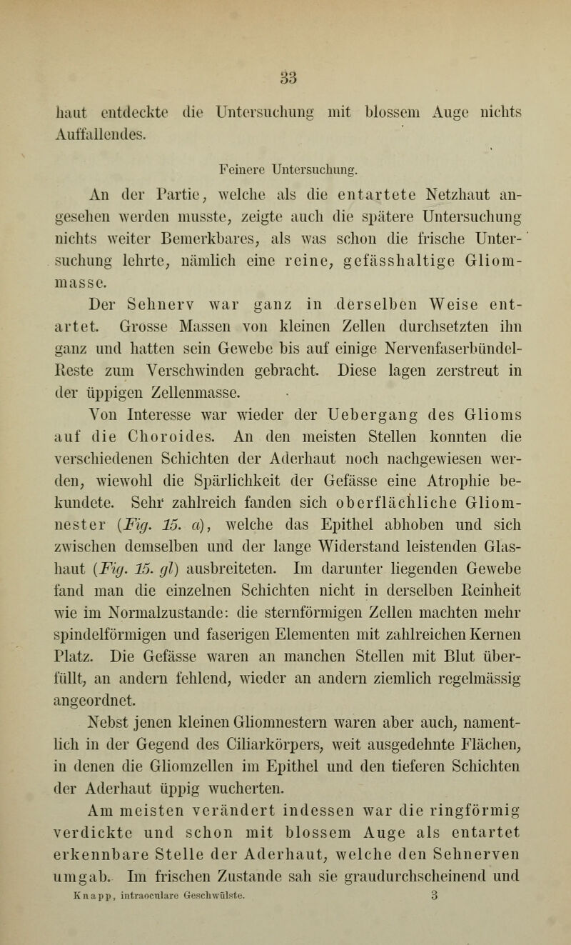 haut entdeckte die Untersuchung mit blossem Auge nichts Auffallendes. Feinere Untersuchung. An der Partie, welche als die entartete Netzhaut an- gesehen werden musste, zeigte auch die spätere Untersuchung nichts weiter Bemerkbares, als was schon die frische Unter- suchung lehrte, nämlich eine reine, gefässhaltige Gliom- masse. Der Sehnerv war ganz in derselben Weise ent- artet. Grosse Massen von kleinen Zellen durchsetzten ihn ganz und hatten sein Gewebe bis auf einige Nervenfaserbündel- Reste zum Verschwinden gebracht. Diese lagen zerstreut in der üppigen Zellenmasse. Von Interesse war wieder der Uebergang des Glioms auf die Choroides. An den meisten Stellen konnten die verschiedenen Schichten der Aderhaut noch nachgewiesen wer- den, wiewohl die Spärlichkeit der Gefässe eine Atrophie be- kundete. Sehr zahlreich fanden sich oberflächliche Gliom- nester {Fig. 15. a), welche das Epithel abhoben und sich zwischen demselben und der lange Widerstand leistenden Glas- haut (Fig. 15. gl) ausbreiteten. Im darunter liegenden Gewebe fand man die einzelnen Schichten nicht in derselben Reinheit wie im Normalzustande: die sternförmigen Zellen machten mehr spindelförmigen und faserigen Elementen mit zahlreichen Kernen Platz. Die Gefässe waren an manchen Stellen mit Blut über- füllt, an andern fehlend, wieder an andern ziemlich regelmässig angeordnet. Nebst jenen kleinen Gliomnestern waren aber auch, nament- lich in der Gegend des Ciliarkörpers, weit ausgedehnte Flächen, in denen die Gliomzellen im Epithel und den tieferen Schichten der Aderhaut üppig wucherten. Am meisten verändert indessen war die ringförmig verdickte und schon mit blossem Auge als entartet erkennbare Stelle der Aderhaut, welche den Sehnerven umgab. Im frischen Zustande sah sie graudurchscheinend und Knapp, intraocTilare Geschwülste. 3