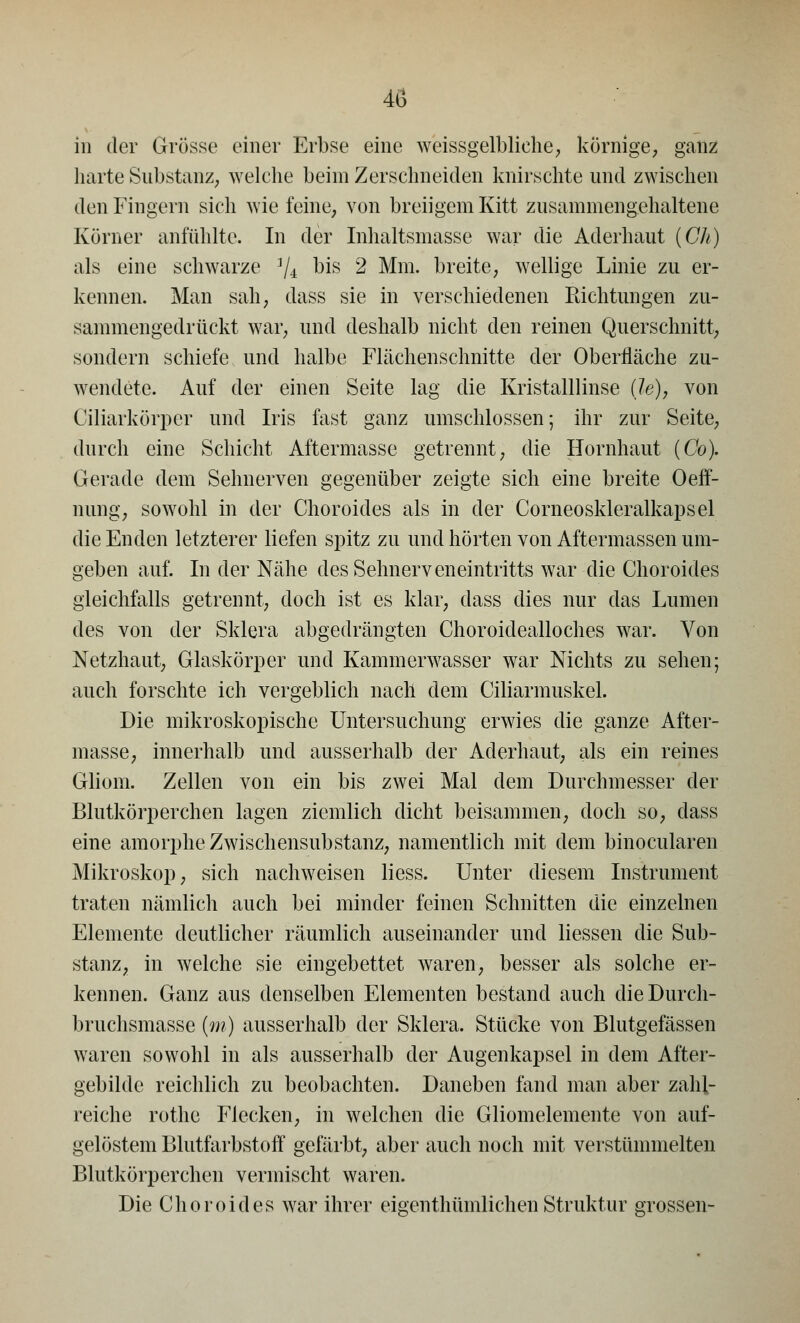 in der Grösse einer Erbse eine weissgelbliehe, körnige, ganz harte Substanz, welche beim Zerschneiden knirschte und zwischen den Fingern sich wie feine, von breiigem Kitt zusammengehaltene Körner anfühlte. In der Inhaltsmasse war die Aderhaut (Ch) als eine schwarze ]/i bis 2 Mm. breite, wellige Linie zu er- kennen. Man sah, dass sie in verschiedenen Richtungen zu- sammengedrückt war, und deshalb nicht den reinen Querschnitt, sondern schiefe und halbe Flächenschnitte der Oberfläche zu- wendete. Auf der einen Seite lag die Kristalllinse (le), von Ciliarkörper und Iris fast ganz umschlossen; ihr zur Seite, durch eine Schicht Aftermasse getrennt, die Hornhaut (Co). Gerade dem Sehnerven gegenüber zeigte sich eine breite Oeff- nung, sowohl in der Choroides als in der Corneoskleralkapsel die Enden letzterer liefen spitz zu und hörten von Aftermassen um- geben auf. In der Nähe des Sehnerveneintritts war die Choroides gleichfalls getrennt, doch ist es klar, dass dies nur das Lumen des von der Sklera abgedrängten Choroidealloches war. Von Netzhaut, Glaskörper und Kammerwasser war Nichts zu sehen; auch forschte ich vergeblich nach dem Ciliarmuskel. Die mikroskopische Untersuchung erwies die ganze After- masse, innerhalb und ausserhalb der Aderhaut, als ein reines Gliom. Zellen von ein bis zwei Mal dem Durchmesser der Blutkörperchen lagen ziemlich dicht beisammen, doch so, dass eine amorphe Zwischensubstanz, namentlich mit dem binocularen Mikroskop, sich nachweisen Hess. Unter diesem Instrument traten nämlich auch bei minder feinen Schnitten die einzelnen Elemente deutlicher räumlich auseinander und Messen die Sub- stanz, in welche sie eingebettet waren, besser als solche er- kennen. Ganz aus denselben Elementen bestand auch dieDurch- bruchsmasse (m) ausserhalb der Sklera. Stücke von Blutgefässen waren sowohl in als ausserhalb der Augenkapsel in dem After- gebilde reichlich zu beobachten. Daneben fand man aber zahl- reiche rothe Flecken, in welchen die Gliomelemente von auf- gelöstem Blutfarbstoff gefärbt, aber auch noch mit verstümmelten Blutkörperchen vermischt waren. Die Choroides war ihrer eigenthümlichen Struktur grossen-