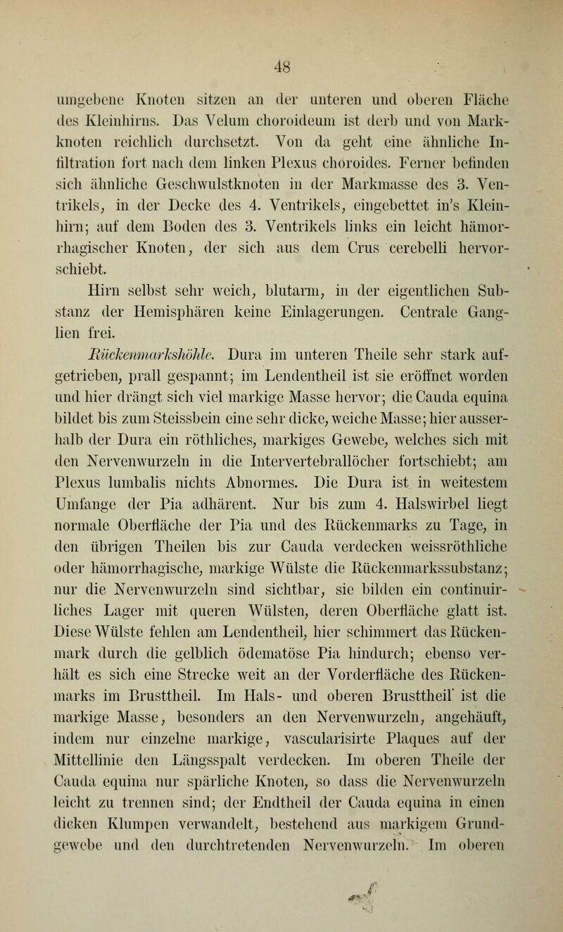 umgebene Knoten sitzen an der unteren und oberen Fläche des Kleinhirns. Das Velum choroideum ist derb und von Mark- knoten reichlich durchsetzt, Von da geht eine ähnliche In- filtration fort nach dem linken Plexus choroides. Ferner belinden sich ähnliche Geschwulstknoten in der Markmasse des 3. Ven- trikels; in der Decke des 4. Ventrikels, eingebettet in's Klein- hirn; auf dem Boden des 3. Ventrikels links ein leicht hämor- rhagischer Knoten; der sich aus dem Crus cerebelli hervor- schiebt, Hirn selbst sehr weich, blutarm, in der eigentlichen Sub- stanz der Hemisphären keine Einlagerungen. Centrale Gang- lien frei. BückenmarJcshÖMe. Dura im unteren Theile sehr stark auf- getrieben, prall gespannt; im Lendentheil ist sie eröffnet worden und hier drängt sich viel markige Masse hervor; die Cauda equina bildet bis zum Steissbein eine sehr dicke, weiche Masse; hier ausser- halb der Dura ein röthliches, markiges Gewebe, welches sich mit den Nervenwurzeln in die Int ervertebrallö eher fortschiebt; am Plexus lumbalis nichts Abnormes. Die Dura ist in weitestem Umfange der Pia adhärent. Nur bis zum 4. Halswirbel liegt normale Oberfläche der Pia und des Rückenmarks zu Tage, in den übrigen Theilen bis zur Cauda verdecken weissröthliche oder hämorrhagische, markige Wülste die Rückenmarkssubstanz; nur die Nervenwurzeln sind sichtbar, sie bilden ein continuir- liches Lager mit queren Wülsten, deren Oberfläche glatt ist. Diese Wülste fehlen am Lendentheil, hier schimmert das Rücken- mark durch die gelblich öclematöse Pia hindurch; ebenso ver- hält es sich eine Strecke weit an der Vorderfläche des Rücken- marks im Brusttheil. Im Hals- und oberen Brusttheil' ist die markige Masse, besonders an den Nervenwurzeln, angehäuft, indem nur einzelne markige, vascularisirte Plaques auf der Mittellinie den Längsspalt verdecken. Im oberen Theile der Cauda equina nur spärliche Knoten, so dass die Nervenwurzeln leicht zu trennen sind; der Endtheil der Cauda equina in einen dicken Klumpen verwandelt, bestehend aus markigem Grund- gewebe und den durchtretenden Nervenwurzeln. Im oberen ,-'