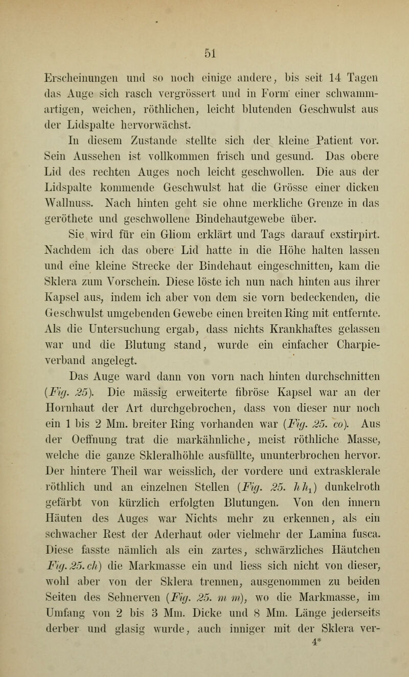 Erscheinungen und so noch einige andere, bis seit 14 Tagen das Auge sich rasch vergrössert und in Form' einer schwamm- artigen, weichen, röthlichen, leicht blutenden Geschwulst aus der Lidspalte hervorwächst. In diesem Zustande stellte sich der kleine Patient vor. Sein Aussehen ist vollkommen frisch und gesund. Das obere Lid des rechten Auges noch leicht geschwollen. Die aus der Lidspalte kommende Geschwulst hat die Grösse einer dicken Wallnuss. Nach hinten geht sie ohne merkliche Grenze in das geröthete und geschwollene Bindehautgewebe über. Sie wird für ein Gliom erklärt und Tags darauf exstirpirt. Nachdem ich das obere Lid hatte in die Höhe halten lassen und eine kleine Strecke der Bindehaut eingeschnitten, kam die Sklera zum Vorschein. Diese löste ich nun nach hinten aus ihrer Kapsel aus, indem ich aber von dem sie vorn bedeckenden, die Geschwulst umgebenden Gewebe einen breiten Bing mit entfernte. Als die Untersuchung ergab, dass nichts Krankhaftes gelassen war und die Blutung stand, wurde ein einfacher Charpie- verband angelegt. Das Auge ward dann von vorn nach hinten durchschnitten [Fig. 25). Die massig erweiterte fibröse Kapsel war an der Hornhaut der Art durchgebrochen, dass von dieser nur noch ein 1 bis 2 Mm. breiter Bing vorhanden war (Fig. 25. co). Aus der Oeffnung trat die markähnliche, meist röthliche Masse, welche die ganze Skleralhöhle ausfüllte, ununterbrochen hervor. Der hintere Theil war weisslich, der vordere und extrasklerale röthlich und an einzelnen Stellen (Fig. 25. hJit) dunkelroth gefärbt von kürzlich erfolgten Blutungen. Von den innern Häuten des Auges war Nichts mehr zu erkennen, als ein schwacher Best der Aderhaut oder vielmehr der Lamina fusca. Diese fasste nämlich als ein zartes, schwärzliches Häutchen Fig. 25. di) die Markmasse ein und liess sich nicht von dieser, wohl aber von der Sklera trennen, ausgenommen zu beiden Seiten des Sehnerven (Fig. 25. m m), wo die Markmasse, im Umfang von 2 bis 3 Mm. Dicke und 8 Mm. Länge jederseits derber und glasig wurde, auch inniger mit der Sklera ver-