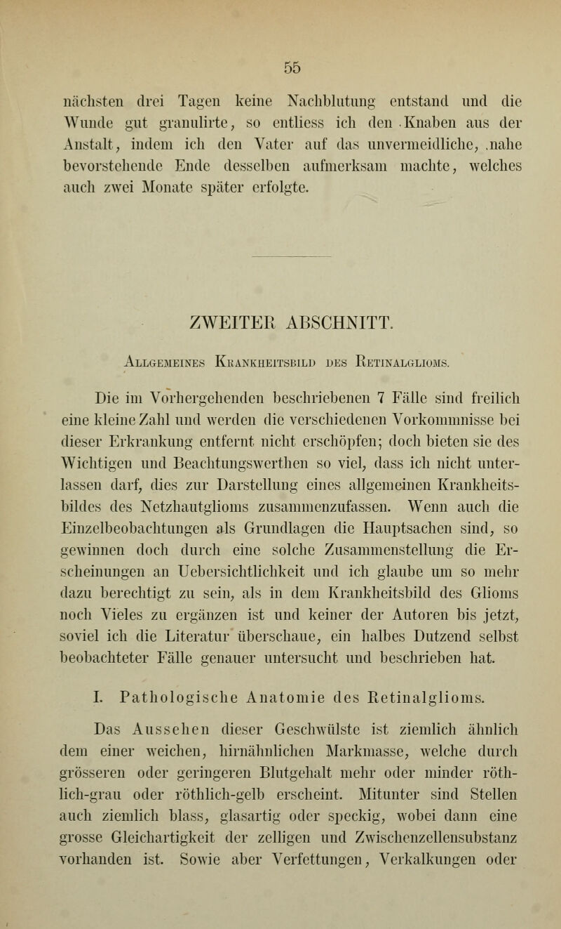 nächsten drei Tagen keine Nachblutung entstand und die Wunde gut granulirte, so entliess ich den Knaben aus der Anstalt; indem ich den Vater auf das unvermeidliche; .nahe bevorstehende Ende desselben aufmerksam machte; welches auch zwei Monate später erfolgte. ZWEITER ABSCHNITT. Allgemeines Krankheitsbild des Retinalglioms. Die im Vorhergehenden beschriebenen 7 Fälle sind freilich eine kleine Zahl und werden die verschiedenen Vorkommnisse bei dieser Erkrankung entfernt nicht erschöpfen; doch bieten sie des Wichtigen und Beachtungswerthen so viel, dass ich nicht unter- lassen darf, dies zur Darstellung eines allgemeinen Krankheits- bildes des Netzhautglioms zusammenzufassen. WTenn auch die Einzelbeobachtungen als Grundlagen die Hauptsachen sind, so gewinnen doch durch eine solche Zusammenstellung die Er- scheinungen an Uebersichtlichkeit und ich glaube um so mehr dazu berechtigt zu sein, als in dem Krankheitsbild des Glioms noch Vieles zu ergänzen ist und keiner der Autoren bis jetzt; soviel ich die Literatur überschaue; ein halbes Dutzend selbst beobachteter Fälle genauer untersucht und beschrieben hat. I. Pathologische Anatomie des Retinalglioms. Das Aussehen dieser Geschwülste ist ziemlich ähnlich dem einer weichen; hirnähnlichen Markmasse; welche durch grösseren oder geringeren Blutgehalt mehr oder minder röth- lich-grau oder röthlich-gelb erscheint. Mitunter sind Stellen auch ziemlich blass? glasartig oder speckig; wobei dann eine grosse Gleichartigkeit der zelligen und Zwischenzellensubstanz vorhanden ist. Sowie aber Verfettungen; Verkalkungen oder