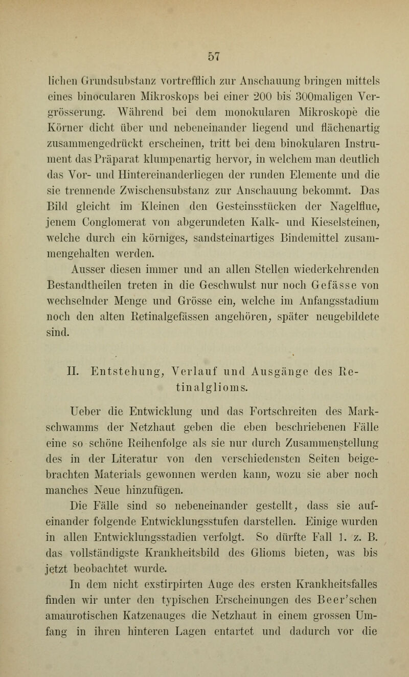 liehen Grundsubstanz vortrefflich zur Anschauung bringen mittels eines binocularen Mikroskops bei einer 200 bis 300maligen Ver- größerung. Während bei dem monokularen Mikroskope die Körner dicht über und nebeneinander liegend und flächenartig zusammengedrückt erscheinen; tritt bei dem binokularen Instru- ment das Präparat klumpenartig hervor, in welchem man deutlich das Vor- und Hintereinanderliegen der runden Elemente und die sie trennende Zwischensubstanz zur Anschauung bekommt. Das Bild gleicht im Kleinen den Gesteinsstücken der Nagelflue, jenem Congiomerat von abgerundeten Kalk- und Kieselsteinen, welche durch ein körniges, sandsteinartiges Bindemittel zusam- mengehalten werden. Ausser diesen immer und an allen Stellen wiederkehrenden Bestandteilen treten in die Geschwulst nur noch Gefässe von wechselnder Menge und Grösse ein, welche im Anfangsstadium noch den alten Retinalgefässen angehören, später neugebildete sind. IL Entstehung, Verlauf und Ausgänge des Re- tinal glio ms. Ueber die Entwicklung und das Fortschreiten des Mark- schwamms der Netzhaut geben die eben beschriebenen Fälle eine so schöne Reihenfolge als sie nur durch Zusammenstellung des in der Literatur von den verschiedensten Seiten beige- brachten Materials gewonnen werden kann, wozu sie aber noch manches Neue hinzufügen. Die Fälle sind so nebeneinander gestellt, dass sie auf- einander folgende Entwicklungsstufen darstellen. Einige wurden in allen Entwicklungsstadien verfolgt. So dürfte Fall 1. z. B. das vollständigste Krankheitsbild des Glioms bieten, was bis jetzt beobachtet wurde. In dem nicht exstirpirten Auge des ersten Krankheitsfalles finden wir unter den typischen Erscheinungen des Beer'sehen amaurotischen Katzenauges die Netzhaut in einem grossen Um- fang in ihren hinteren Lagen entartet und dadurch vor die