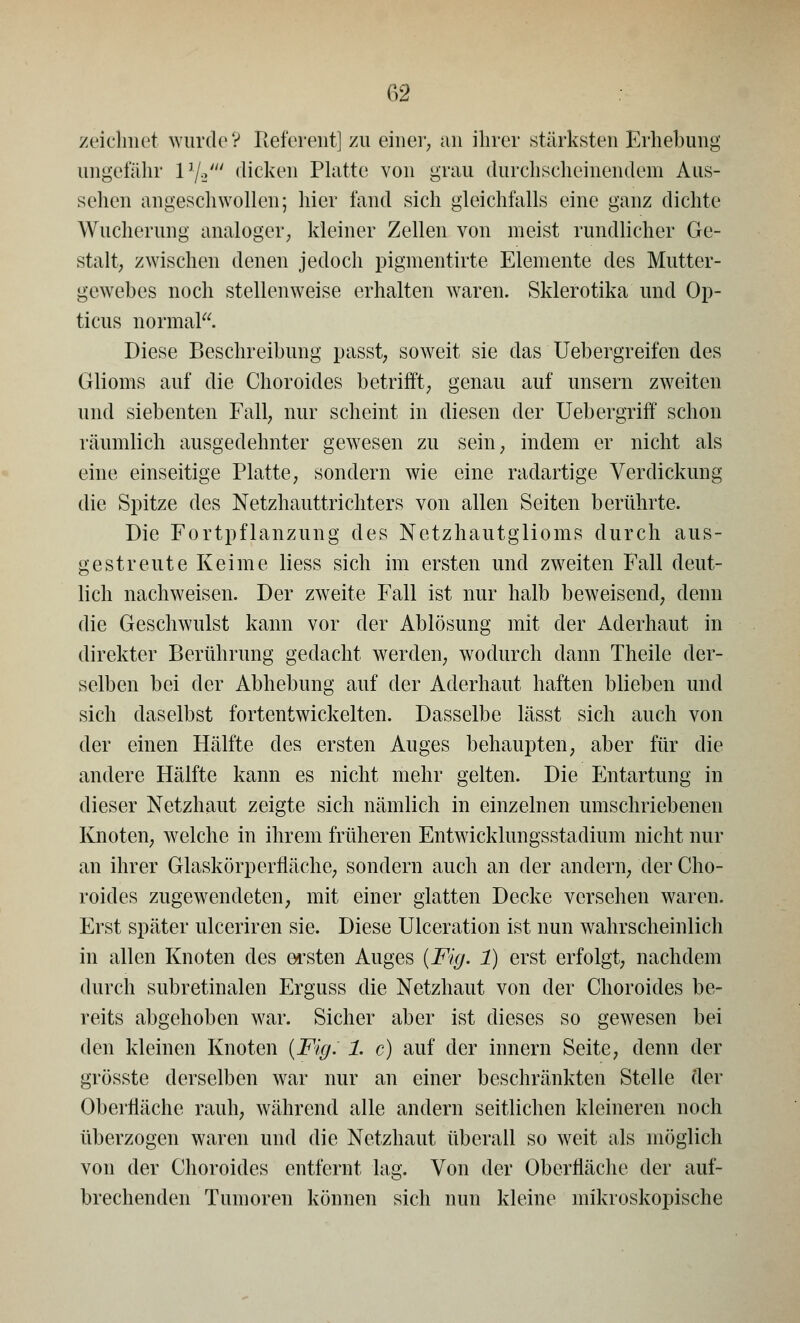 zeichnet wurde V Referent] zu einer, an ihrer stärksten Erhebung ungefähr VjJ dicken Platte von grau durch scheinendem Aus- sehen angeschwollen; hier fand sich gleichfalls eine ganz dichte Wucherung analoger, kleiner Zellen von meist rundlicher Ge- stalt, zwischen denen jedoch pigmentirte Elemente des Mutter- gewehes noch stellenweise erhalten waren. Sklerotika und Op- ticus normal. Diese Beschreibung passt, soweit sie das Uebergreifen des Glioms auf die Choroides betrifft, genau auf unsern zweiten und siebenten Fall, nur scheint in diesen der Uebergriff schon räumlich ausgedehnter gewesen zu sein, indem er nicht als eine einseitige Platte, sondern wie eine radartige Verdickung die Spitze des Netzhauttrichters von allen Seiten berührte. Die Fortpflanzung des Netzhautglioms durch aus- gestreute Keime liess sich im ersten und zweiten Fall deut- lich nachweisen. Der zweite Fall ist nur halb beweisend, denn die Geschwulst kann vor der Ablösung mit der Aderhaut in direkter Berührung gedacht werden, wodurch dann Theile der- selben bei der Abhebung auf der Aderhaut haften blieben und sich daselbst fortentwickelten. Dasselbe lässt sich auch von der einen Hälfte des ersten Auges behaupten, aber für die andere Hälfte kann es nicht mehr gelten. Die Entartung in dieser Netzhaut zeigte sich nämlich in einzelnen umschriebenen Knoten, welche in ihrem früheren Entwicklungsstadium nicht nur an ihrer Glaskörperfläche, sondern auch an der andern, der Cho- roides zugewendeten, mit einer glatten Decke versehen waren. Erst später ulceriren sie. Diese Ulceration ist nun wahrscheinlich in allen Knoten des ersten Auges (Fig. 1) erst erfolgt, nachdem durch subretinalen Erguss die Netzhaut von der Choroides be- reits abgehoben war. Sicher aber ist dieses so gewesen bei den kleinen Knoten (Fig. 1. c) auf der innern Seite, denn der grösste derselben war nur an einer beschränkten Stelle der Oberfläche rauh, während alle andern seitlichen kleineren noch überzogen waren und die Netzhaut überall so weit als möglich von der Choroides entfernt lag. Von der Oberfläche der auf- brechenden Tumoren können sich nun kleine mikroskopische