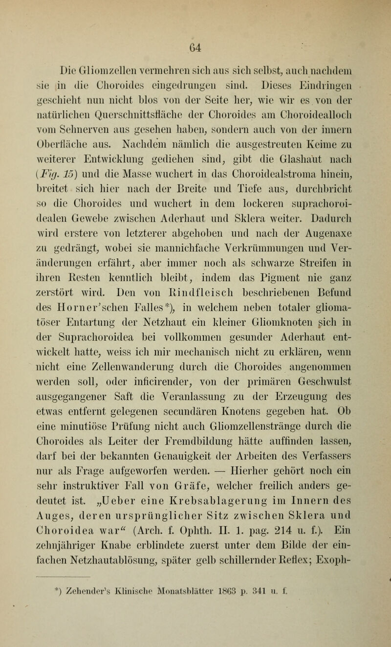 Die Gliomzellen vermehren sich aus sich selbst; auch nachdem sie in die Choroides eingedrungen sind. Dieses Eindringen geschieht nun nicht blos von der Seite her, wie wir es von der natürlichen QuerschnittsMche der Choroides am Choroidealloch vom Sehnerven aus gesehen haben, sondern auch von der innern Oberfläche aus. Nachdem nämlich die ausgestreuten Keime zu weiterer Entwicklung gediehen sind, gibt die Glashaut nach {Fig. 15) und die Masse wuchert in das Choroidealstroma hinein, breitet sich hier nach der Breite und Tiefe aus, durchbricht so die Choroides und wuchert in dem lockeren suprachoroi- dealen Gewebe zwischen Aderhaut und Sklera weiter. Dadurch wird erstere von letzterer abgehoben und nach der Augenaxe zu gedrängt, wobei sie mannichfache Verkrümmungen und Ver- änderungen erfährt, aber immer noch als schwarze Streifen in ihren Resten kenntlich bleibt, indem das Pigment nie ganz zerstört wird. Den von Rindfleisch beschriebenen Befund des Hörn er'sehen Falles*), in welchem neben totaler glioma- töser Entartung der Netzhaut ein kleiner Gliomknoten sich in der Suprachoroidea bei vollkommen gesunder Aderhaut ent- wickelt hatte, weiss ich mir mechanisch nicht zu erklären, wenn nicht eine Zellenwanderung durch die Choroides angenommen werden soll, oder inficirender, von der primären Geschwulst ausgegangener Saft die Veranlassung zu der Erzeugung des etwas entfernt gelegenen seeundären Knotens gegeben hat. Ob eine minutiöse Prüfung nicht auch Gliomzellenstränge durch die Choroides als Leiter der Fremdbildung hätte auffinden lassen, darf bei der bekannten Genauigkeit der Arbeiten des Verfassers nur als Frage aufgeworfen werden. — Hierher gehört noch ein sehr instruktiver Fall von Gräfe, welcher freilich anders ge- deutet ist. „Ueber eine Krebsablagerung im Innern des Auges, deren ursprünglicher Sitz zwischen Sklera und Choroidea war (Arch. f. Ophth. IL 1. pag. 214 u. f.). Ein zehnjähriger Knabe erblindete zuerst unter dem Bilde der ein- fachen Netzhautablösung, später gelb schillernder Reflex; Exoph- *) Zehender's Klinische Monatsblätter 1863 p. 341 u. f.