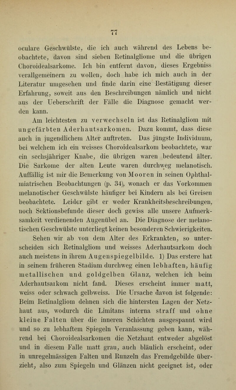 oculare Geschwülste, die ich auch während des Lebens be- obachtete, davon sind sieben Retinalgliome und die übrigen Choroidealsarkome. Ich bin entfernt davon, dieses Ergebniss verallgemeinern zu wollen, doch habe ich mich auch in der Literatur umgesehen und finde darin eine Bestätigung dieser Erfahrung, soweit aus den Beschreibungen nämlich und nicht aus der Ueberschrift der Fälle die Diagnose gemacht wer- den kann. Am leichtesten zu verwechseln ist das Retinalgliom mit ungefärbten Ad er haut Sarkomen. Dazu kommt, dass diese auch in jugendlichem Alter auftreten. Das jüngste Individuum, bei welchem ich ein weisses Choroidealsarkom beobachtete, war ein sechsjähriger Knabe, die übrigen waren bedeutend älter. Die Sarkome der alten Leute waren durchweg melanotisch. Auffällig ist mir die Bemerkung von Mooren in seinen Ophthal- miatrischen Beobachtungen (p. 34), wonach er das Vorkommen melanotisch er Geschwülste häufiger bei Kindern als bei Greisen beobachtete. Leider gibt er weder Krankheitsbeschreibungen, noch Sektionsbefunde dieser doch gewiss alle unsere Aufmerk- samkeit verdienenden Augenübel an. Die Diagnose der melano- tischen Geschwülste unterliegt keinen besonderen Schwierigkeiten. Sehen wir ab von dem Alter des Erkrankten, so unter- scheiden sich Retinalgliom und weisses Aderhautsarkom doch auch meistens in ihrem Augenspiegelbilde. 1) Das erstere hat in seinem früheren Stadium durchweg einen lebhaften, häufig metallischen und goldgelben Glanz, welchen ich beim Aderhautsarkom nicht fand. Dieses erscheint immer matt, weiss oder schwach gelbweiss. Die Ursache davon ist folgende: Beim Retinalgliom dehnen sich die hintersten Lagen der Netz- haut aus, wodurch die Limitans interna straff und ohne kleine Falten über die inneren Schichten ausgespannt wird und so zu lebhaftem Spiegeln Veranlassung geben kann, wäh- rend bei Choroidealsarkomen die Netzhaut entweder abgelöst und in diesem Falle matt grau, auch bläulich erscheint, oder in unregelmässigen Falten und Runzeln das Fremdgebilde über- zieht, also zum Spiegeln und Glänzen nicht geeignet ist; oder