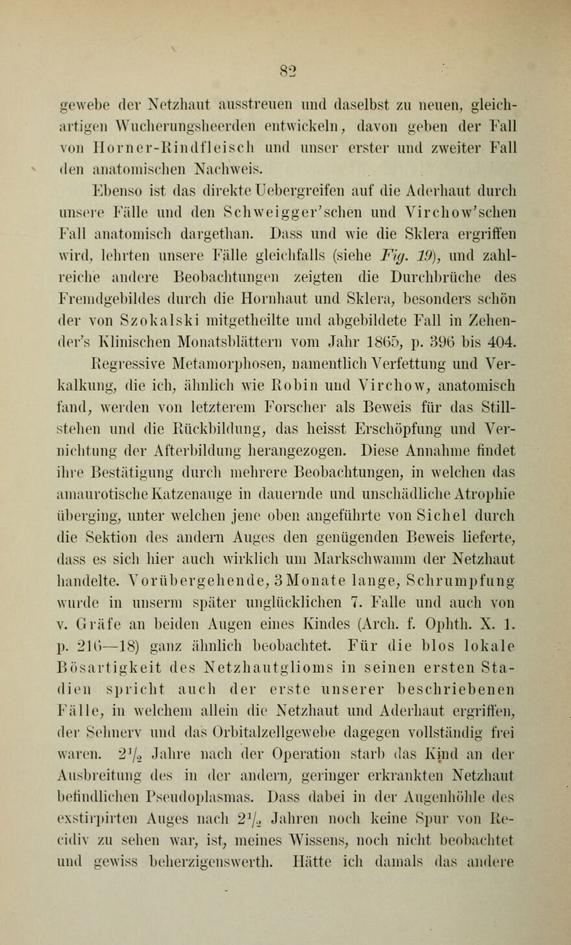 gewebe der Netzhaut ausstreuen und daselbst zu neuen, gleich- artigen Wucherungsheerden entwickeln, davon geben der Fall von Homer-Rindfleisch und unser erster und zweiter Fall den anatomischen Nachweis. Ebenso ist das direkte Uebergreifen auf die Aderhaut durch unsere Fälle und den Schweigger'schen und Virchow'schen Fall anatomisch dargethan. Dass und wie die Sklera ergriffen wird, lehrten unsere Fälle gleichfalls (siehe Fig. 19), und zahl- reiche andere Beobachtungen zeigten die Durchbrüche des Fremdgebildes durch die Hornhaut und Sklera, besonders schön der von Szokalski mitgetheilte und abgebildete Fall in Zehen- der's Klinischen Monatsblättern vom Jahr 1865, p. 396 bis 404. Regressive Metamorphosen, namentlich Verfettung und Ver- kalkung, die ich, ähnlich wie Robin und Virchow, anatomisch fand, werden von letzterem Forscher als Beweis für das Still- stehen und die Rückbildung, das heisst Erschöpfung und Ver- nichtung der Afterbildung herangezogen. Diese Annahme findet ihre Bestätigung durch mehrere Beobachtungen, in welchen das amaurotische Katzenauge in dauernde und unschädliche Atrophie überging, unter welchen jene oben angeführte von Sichel durch die Sektion des andern Auges den genügenden Beweis lieferte, dass es sich hier auch wirklich um Markschwamm der Netzhaut handelte. Vorübergehende, SMonate lange, Schrumpfung wurde in unserm später unglücklichen 7. Falle und auch von v. Gräfe an beiden Augen eines Kindes (Arch. f. Ophth. X. 1. p. 216—18) ganz ähnlich beobachtet, Für die Mos lokale Bösartigkeit des Netzhautglioms in seinen ersten Sta- dien spricht auch der erste unserer beschriebenen Fälle, in welchem allein die Netzhaut und Aderhaut ergriffen, der Sehnerv und das Orbitalzellgewebe dagegen vollständig frei waren. 2]/.> Jahre nach der Operation starb das Kind an der Ausbreitung des in der andern, geringer erkrankten Netzhaut befindlichen Pseudoplasmas. Dass dabei in der Augenhöhle des exstirpirten Auges nach 2]/-_> Jahren noch keine Spur von Re- cidiv zu sehen war, ist, meines Wissens, noch nicht beobachtet und gewiss beherzigenswert!!. Hätte ich damals das andere