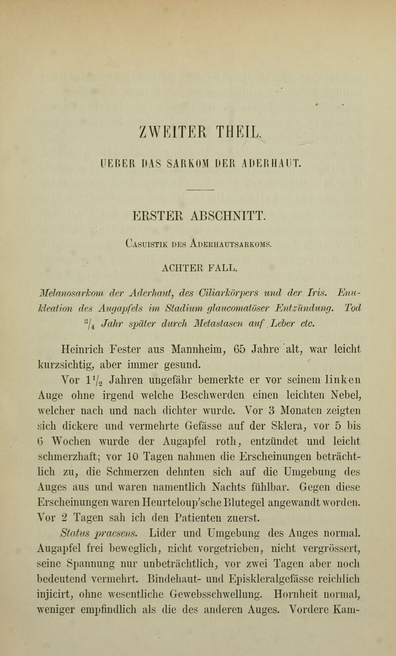 ZWEITER THEIL UEBER DAS SARKOM DER ADERIIAUT. ERSTER ABSCHNITT. Casuistik des Aderhautsarkoms. ACHTER FALL. MdanosarJcom der Aderhaut, des CiliarTiörpers und der Iris. Enu- kleation des Augapfels im Stadium glaucomatöser Entzündung. Tod 3/4 Jahr später durch Metastasen auf Leber etc. Heinrich Fester aus Mannheim, 65 Jahre alt, war leicht kurzsichtig, aber immer gesund. Vor 1V2 Jahren ungefähr bemerkte er vor seinem linken Auge ohne irgend welche Beschwerden einen leichten Nebel, welcher nach und nach dichter wurde. Vor 3 Monaten zeigten sich dickere und vermehrte Gefässe auf der Sklera, vor 5 bis 6 Wochen wurde der Augapfel roth, entzündet und leicht schmerzhaft; vor 10 Tagen nahmen die Erscheinungen beträcht- lich zu, die Schmerzen dehnten sich auf die Umgebung des Auges aus und waren namentlich Nachts fühlbar. Gegen diese Erscheinungen waren Heurteloup'sche Blutegel angewandt worden. Vor 2 Tagen sah ich den Patienten zuerst. Status praesens. Lider und Umgebung des Auges normal. Augapfel frei beweglich, nicht vorgetrieben, nicht vergrössert, seine Spannung nur unbeträchtlich, vor zwei Tagen aber noch bedeutend vermehrt. Bindehaut- und Episkleralgefässe reichlich iujicirt, ohne wesentliche Gewebsschwellung. Hornheit normal, weniger empfindlich als die des anderen Auges. Vordere Kam-