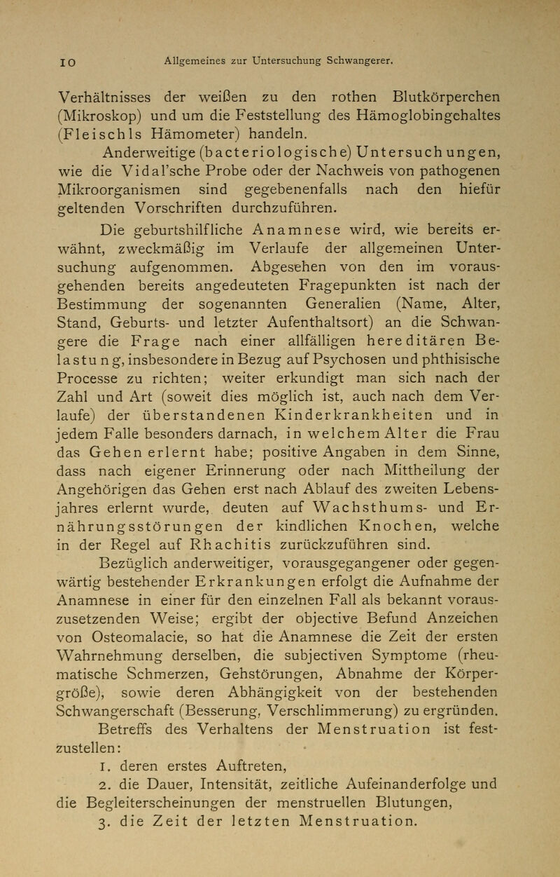 Verhältnisses der weißen zu den rothen Blutkörperchen (Mikroskop) und um die Feststellung des Hämoglobingchaltes (FleischIs Hämometer) handeln. Anderweitige (bacteriologische) Untersuch ungen, wie die Vidal'sche Probe oder der Nachweis von pathogenen Mikroorganismen sind gegebenenfalls nach den hiefür geltenden Vorschriften durchzuführen. Die geburtshilfliche Anamnese wird, wie bereits er- wähnt, zweckmäßig im Verlaufe der allgemeinen Unter- suchung aufgenommen. Abgesehen von den im voraus- gehenden bereits angedeuteten Fragepunkten ist nach der Bestimmung der sogenannten Generalien (Name, Alter, Stand, Geburts- und letzter Aufenthaltsort) an die Schwan- gere die Frage nach einer allfälligen hereditären Be- lastung, insbesondere in Bezug auf Psychosen und phthisische Processe zu richten; weiter erkundigt man sich nach der Zahl und Art (soweit dies möglich ist, auch nach dem Ver- laufe) der überstandenen Kinderkrankheiten und in jedem Falle besonders darnach, in welchem Alter die Frau das Gehen erlernt habe; positive Angaben in dem Sinne, dass nach eigener Erinnerung oder nach Mittheilung der Angehörigen das Gehen erst nach Ablauf des zweiten Lebens- jahres erlernt wurde, deuten auf Wachsthums- und Er- nährungsstörungen der kindlichen Knochen, welche in der Regel auf Rhachitis zurückzuführen sind. Bezüglich anderweitiger, vorausgegangener oder gegen- wärtig bestehender Erkrankungen erfolgt die Aufnahme der Anamnese in einer für den einzelnen Fall als bekannt voraus- zusetzenden Weise; ergibt der objective Befund Anzeichen von Osteomalacie, so hat die Anamnese die Zeit der ersten Wahrnehmung derselben, die subjectiven Symptome (rheu- matische Schmerzen, Gehstörungen, Abnahme der Körper- größe), sowie deren Abhängigkeit von der bestehenden Schwangerschaft (Besserung, Verschlimmerung) zu ergründen. Betreffs des Verhaltens der Menstruation ist fest- zustellen : 1. deren erstes Auftreten, 2. die Dauer, Intensität, zeitliche Aufeinanderfolge und die Begleiterscheinungen der menstruellen Blutungen, 3. die Zeit der letzten Menstruation.