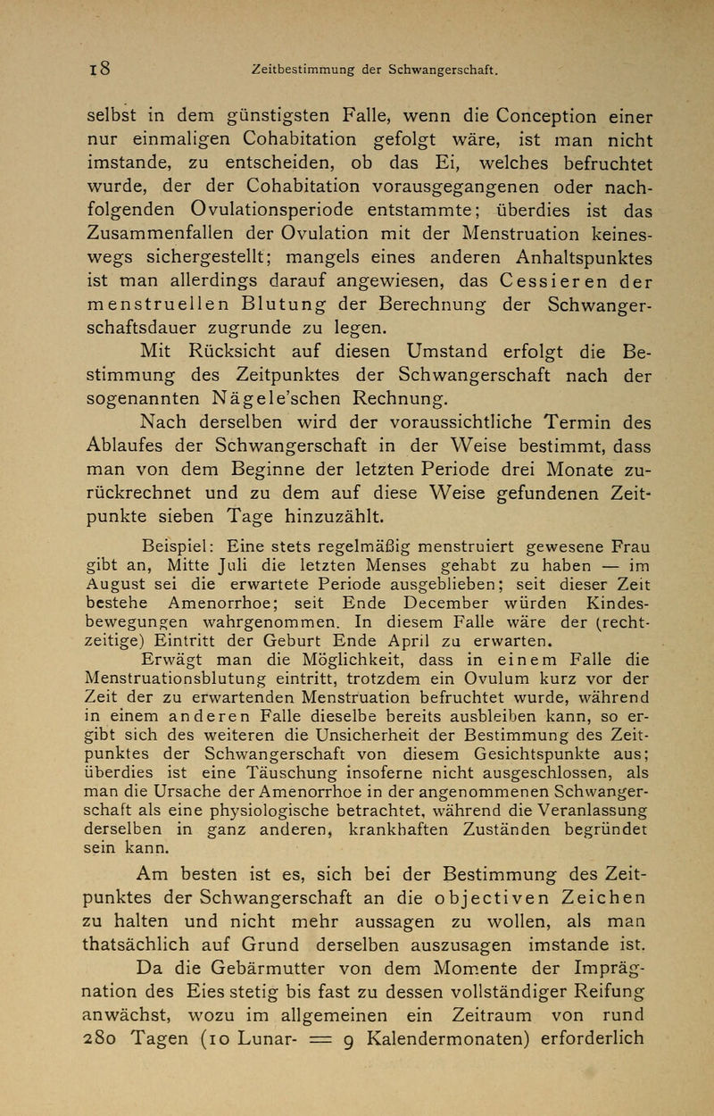 selbst in dem günstigsten Falle, wenn die Conception einer nur einmaligen Cohabitation gefolgt wäre, ist man nicht imstande, zu entscheiden, ob das Ei, welches befruchtet wurde, der der Cohabitation vorausgegangenen oder nach- folgenden Ovulationsperiode entstammte; überdies ist das Zusammenfallen der Ovulation mit der Menstruation keines- wegs sichergestellt; mangels eines anderen Anhaltspunktes ist man allerdings darauf angewiesen, das Cessieren der menstruellen Blutung der Berechnung der Schwanger- schaftsdauer zugrunde zu legen. Mit Rücksicht auf diesen Umstand erfolgt die Be- stimmung des Zeitpunktes der Schwangerschaft nach der sogenannten Nägele'schen Rechnung. Nach derselben wird der voraussichtliche Termin des Ablaufes der Schwangerschaft in der Weise bestimmt, dass man von dem Beginne der letzten Periode drei Monate zu- rückrechnet und zu dem auf diese Weise gefundenen Zeit- punkte sieben Tage hinzuzählt. Beispiel: Eine stets regelmäßig menstruiert gewesene Frau gibt an, Mitte Juli die letzten Menses gehabt zu haben — im August sei die erwartete Periode ausgeblieben; seit dieser Zeit bestehe Amenorrhoe; seit Ende December würden Kindes- bewegungen wahrgenommen. In diesem Falle wäre der (recht- zeitige) Eintritt der Geburt Ende April zu erwarten. Erwägt man die Möglichkeit, dass in einem Falle die Menstruationsblutung eintritt, trotzdem ein Ovulum kurz vor der Zeit der zu erwartenden Menstruation befruchtet wurde, während in einem anderen Falle dieselbe bereits ausbleiben kann, so er- gibt sich des weiteren die Unsicherheit der Bestimmung des Zeit- punktes der Schwangerschaft von diesem Gesichtspunkte aus; überdies ist eine Täuschung insoferne nicht ausgeschlossen, als man die Ursache der Amenorrhoe in der angenommenen Schwanger- schaft als eine physiologische betrachtet, während die Veranlassung derselben in ganz anderen, krankhaften Zuständen begründet sein kann. Am besten ist es, sich bei der Bestimmung des Zeit- punktes der Schwangerschaft an die objectiven Zeichen zu halten und nicht mehr aussagen zu wollen, als man thatsächlich auf Grund derselben auszusagen imstande ist. Da die Gebärmutter von dem Mom.ente der Impräg- nation des Eies stetig bis fast zu dessen vollständiger Reifung anwächst, wozu im allgemeinen ein Zeitraum von rund 280 Tagen (10 Lunar- = 9 Kalendermonaten) erforderlich