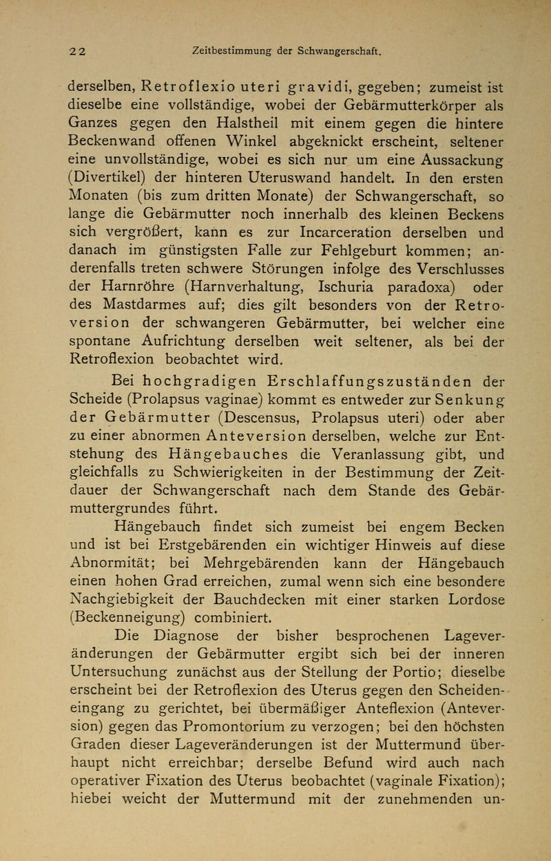 derselben, Retroflexio uteri gravidi, gegeben; zumeist ist dieselbe eine vollständige, wobei der Gebärmutterkörper als Ganzes gegen den Halstheil mit einem gegen die hintere Beckenwand offenen Winkel abgeknickt erscheint, seltener eine unvollständige, wobei es sich nur um eine Aussackung (Divertikel) der hinteren Uteruswand handelt. In den ersten Monaten (bis zum dritten Monate) der Schwangerschaft, so lange die Gebärmutter noch innerhalb des kleinen Beckens sich vergrößert, kann es zur Incarceration derselben und danach im günstigsten Falle zur Fehlgeburt kommen; an- derenfalls treten schwere Störungen infolge des Verschlusses der Harnröhre (Harnverhaltung, Ischuria paradoxa) oder des Mastdarmes auf; dies gilt besonders von der Retro- version der schwangeren Gebärmutter, bei welcher eine spontane Aufrichtung derselben weit seltener, als bei der Retroflexion beobachtet wird. Bei hochgradigen Erschlaffungszuständen der Scheide (Prolapsus vaginae) kommt es entweder zur Senkung der Gebärmutter (Descensus, Prolapsus uteri) oder aber zu einer abnormen Anteversion derselben, welche zur Ent- stehung des Hängebauches die Veranlassung gibt, und gleichfalls zu Schwierigkeiten in der Bestimmung der Zeit- dauer der Schwangerschaft nach dem Stande des Gebär- muttergrundes führt. Hängebauch findet sich zumeist bei engem Becken und ist bei Erstgebärenden ein wichtiger Hinweis auf diese Abnormität; bei Mehrgebärenden kann der Hängebauch einen hohen Grad erreichen, zumal wenn sich eine besondere Nachgiebigkeit der Bauchdecken mit einer starken Lordose (Beckenneigung) combiniert. Die Diagnose der bisher besprochenen Lagever- änderungen der Gebärmutter ergibt sich bei der inneren Untersuchung zunächst aus der Stellung der Portio; dieselbe erscheint bei der Retroflexion des Uterus gegen den Scheiden- eingang zu gerichtet, bei übermäßiger Anteflexion (Antever- sion) gegen das Promontorium zu verzogen; bei den höchsten Graden dieser Lageveränderungen ist der Muttermund über- haupt nicht erreichbar; derselbe Befund wird auch nach operativer Fixation des Uterus beobachtet (vaginale Fixation); hiebei weicht der Muttermund mit der zunehmenden un-
