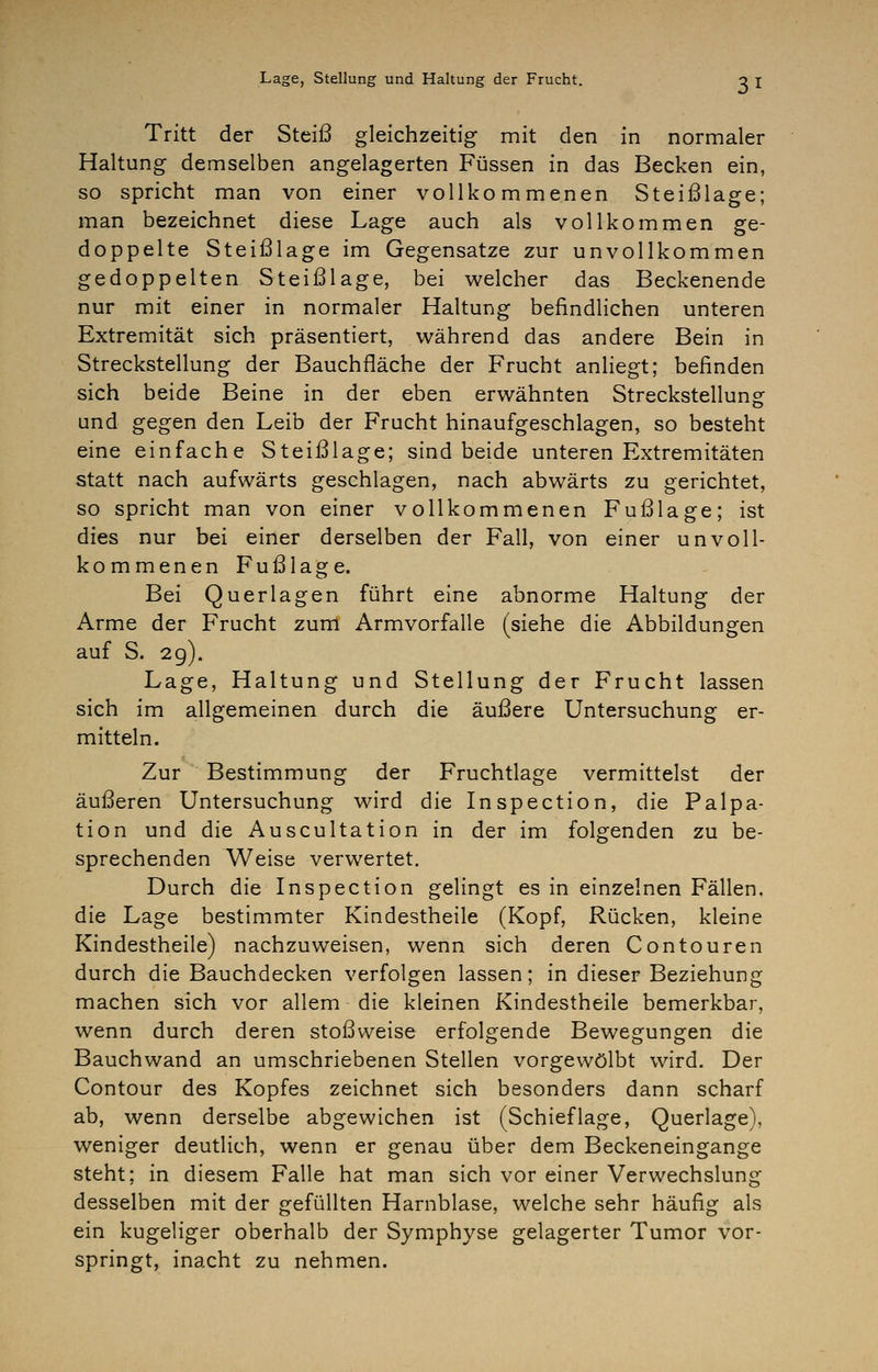 Tritt der Steiß gleichzeitig mit den in normaler Haltung demselben angelagerten Füssen in das Becken ein, so spricht man von einer vollkommenen Steißlage; man bezeichnet diese Lage auch als vollkommen ge- doppelte Steißlage im Gegensatze zur unvollkommen gedoppelten Steißlage, bei welcher das Beckenende nur mit einer in normaler Haltung befindlichen unteren Extremität sich präsentiert, während das andere Bein in Streckstellung der Bauchfläche der Frucht anliegt; befinden sich beide Beine in der eben erwähnten Streckstellung und gegen den Leib der Frucht hinaufgeschlagen, so besteht eine einfache Steißlage; sind beide unteren Extremitäten statt nach aufwärts geschlagen, nach abwärts zu gerichtet, so spricht man von einer vollkommenen Fußlage; ist dies nur bei einer derselben der Fall, von einer unvoll- kommenen Fußlage. Bei Querlagen führt eine abnorme Haltung der Arme der Frucht zum Armvorfalle (siehe die Abbildungen auf S. 2g). Lage, Haltung und Stellung der Frucht lassen sich im allgemeinen durch die äußere Untersuchung er- mitteln. Zur Bestimmung der Fruchtlage vermittelst der äußeren Untersuchung wird die Inspection, die Palpa- tion und die Auscultation in der im folgenden zu be- sprechenden Weise verwertet. Durch die Inspection gelingt es in einzelnen Fällen, die Lage bestimmter Kindestheile (Kopf, Rücken, kleine Kindestheile) nachzuweisen, wenn sich deren Contouren durch die Bauchdecken verfolgen lassen; in dieser Beziehung machen sich vor allem die kleinen Kindestheile bemerkbar, wenn durch deren stoßweise erfolgende Bewegungen die Bauchwand an umschriebenen Stellen vorgewölbt wird. Der Contour des Kopfes zeichnet sich besonders dann scharf ab, wenn derselbe abgewichen ist (Schieflage, Querlage), weniger deutlich, wenn er genau über dem Beckeneingange steht; in diesem Falle hat man sich vor einer Verwechslung desselben mit der gefüllten Harnblase, welche sehr häufig als ein kugeliger oberhalb der Symphyse gelagerter Tumor vor- springt, inacht zu nehmen.