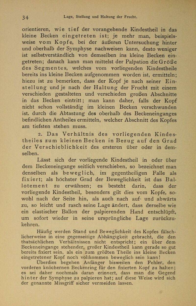 orientieren, wie tief der vorangehende Kindestheil in das kleine Becken eingetreten ist; je mehr man, beispiels- weise vom Kopfe, bei der äußeren Untersuchung hinter und oberhalb der Symphyse nachweisen kann, desto weniger ist selbstverständlich von demselben ins kleine Becken ein- getreten; danach kann man mittelst der Palpation die Größe des Segmentes, welches vom vorliegenden Kindestheile bereits ins kleine Becken aufgenommen worden ist, ermitteln; hiezu ist zu bemerken, dass der Kopf je nach seiner Ein- stellung und je nach der Haltung der Frucht mit einem verschieden gestalteten und verschieden großen Abschnitte in das Becken eintritt; man kann daher, falls der Kopf nicht schon vollständig im kleinen Becken verschwunden ist. durch die Abtastung des oberhalb des Beckeneinganges befindlichen Antheiles ermitteln, welcher Abschnitt des Kopfes am tiefsten stehen muss. 2. Das Verhältnis des vorliegenden Kindes- theiles zum kleinen Becken in Bezug auf den Grad der Verschieblichkeit des ersteren über oder in dem- selben. Lässt sich der vorliegende Kindestheil in oder über dem Beckeneingange seitlich verschieben, so bezeichnet man denselben als beweglich, im gegentheiligen Falle als fixiert; als höchster Grad der Beweglichkeit ist das Bal- lotement zu erwähnen; es besteht darin, dass der vorliegende Kindestheil, besonders gilt dies vom Kopfe, so- wohl nach der Seite hin, als auch nach auf- und abwärts zu, so leicht und rasch seine Lage ändert, dass derselbe wie ein elastischer Ballon der palpierenden Hand entschlüpft, um sofort wieder in seine ursprüngliche Lage zurückzu- kehren. Häufig werden Stand und Beweglichkeit des Kopfes fälsch- licherweise in eine gegenseitige Abhängigkeit gebracht, die den thatsächlichen Verhältnissen nicht entspricht; ein über dem Beckeneingange stehender, großer Kindestheil kann gerade so gut bereits fixiert sein, als ein zum größten Theile ins kleine Becken eingetretener Kopf noch vollkommen beweglich sein kann! Überdies begehen Anfänger bisweilen den Fehler, den vorderen knöchernen Beckenring für den fixierten Kopf zu halten; es sei daher nochmals daran erinnert, dass man die Gegend hinter der Symphyse zu palpieren hat; auf diese Weise wird sich der genannte Missgriff sicher vermeiden lassen.
