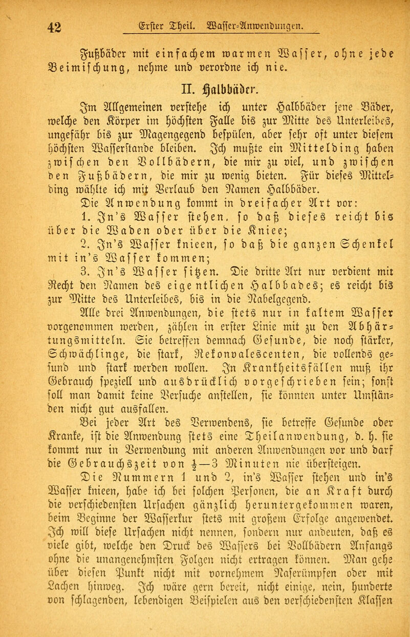 gu^Bäber mit einfad^em roarmen Söaffer, o^^e jebe ^eimifd^ung, nel^me unb üerorbne ic^ nie. n. j^albbäbcr. 3m SCKgemeinen »erftel^e td^ unter §al6Bäber jene Säber, meiere ben Körper im ^öd^ften gaÖe bi§ gur 5Ritte bes Unterleibes, ungefähr 6i§ §ur 9Jtagengegenb Befpülen, a6er fei^r oft unter biefem ööd^ften 2öa[ferftanbe bleiben. 3^; mujte ein 9}^ittelbing ^aben gn)ifrf)en ben SSoIlbäbern, bie mir ju vkl, unb jmifc^en ben gu^bäbern, bie mir ju menig bieten. %nx biefe§ 5RitteI? bing m'dljlie ic§ mi^ Serlaub ben 9^amen §albbäber. ®ie Slnmenbung !ommt in b reif ad; er 21 rt cor: 1. 3n'§ Sßaffer fielen, fo ba§ biefeg reid;t bis über bie Söaben ober über bie ^niee; 2. ^n'^ SBaffer fnieen, fo ha^ bie gangen 6c^en!el mit in'§ 2öaffer fommen; 3. 3'^ SBaffer fi^en. ®ie britte 3Irt nur rerbient mit ^ei^t ben 3^amen be§ eigentlii^en .^alhha'üe^] es reid^t hi^ gur ^itte be§ Unterleibes, bi§ in bie S'^abelgegenb. We brei Slnmenbungen, bie ftets nur in !a(tem 2Öaffer forgencmmen merben, gälten in erfter Sinie mit gu ben Slb^är? tungSmitteln. 6te betreffen bemnac^ ©efunbe, bie norf) ftär!er, ©d^roäc^Hnge, bie ftar!, D^efonnaleäcenten, bie noOenbS ge:= Hinb unb ftar! merben moHen. 3 ^ranfl^eitsfälten muf^ i^t ^ehvaiif^ fpegieti unb au§brüd'Ii(^ norgefd^rieben fein; fonft foE man bamit teine Serfud^e anfteUen, fie fönnten unter Umftön^ ben nidjt gut ausfallen. S3ei jeber 2lrt be§ SNermenbenS, fie betreffe ©efunbe ober ^ranfe, ift Ue ^Tnmenbung ftet§ eine ^1^eilanroenbung, b. I). fte fommt nur in SSermenbung mit anberen Slnroenbungen üor unb barf bie ©ebraud^gjeit non ^ — 3 Minuten nie überfteigen. ®ie Drummern 1 unb 2, in'S SBaffer ftel^en unb tn'§ Sßaffer !nieen, '^abe \d) bei folc^en $erfonen, bie an ^raft burdf; bie üerfd^iebenften Urfüd^en gänglid^ l^eruntergefommen maren, beim beginne ber 9Saffer!ur ftets mit großem ©rfolge angeroenbet. 3d^ mifl biefe Urfad^en nic^t nennen, fonbern nur anbeuten, hafi eS t)iele gibt, meldte ben ®rud beS Sßaffcrä bei 2>or(bäbern SlnfangS o^ne bie unangene^mften golgen nid^t ertragen fönnen. Man ge^e über biefen $un!t nic^t mit t)ornel)mem 3^aferümpfen ober mit Sad^en fjinroeg. 3*^ ^äre gern bereit, nid^t einige, nein, l^unberte üon fc^Iagenben, lebenbigen Seifpielen auS ben r>erfc§iebenfteu 0affen