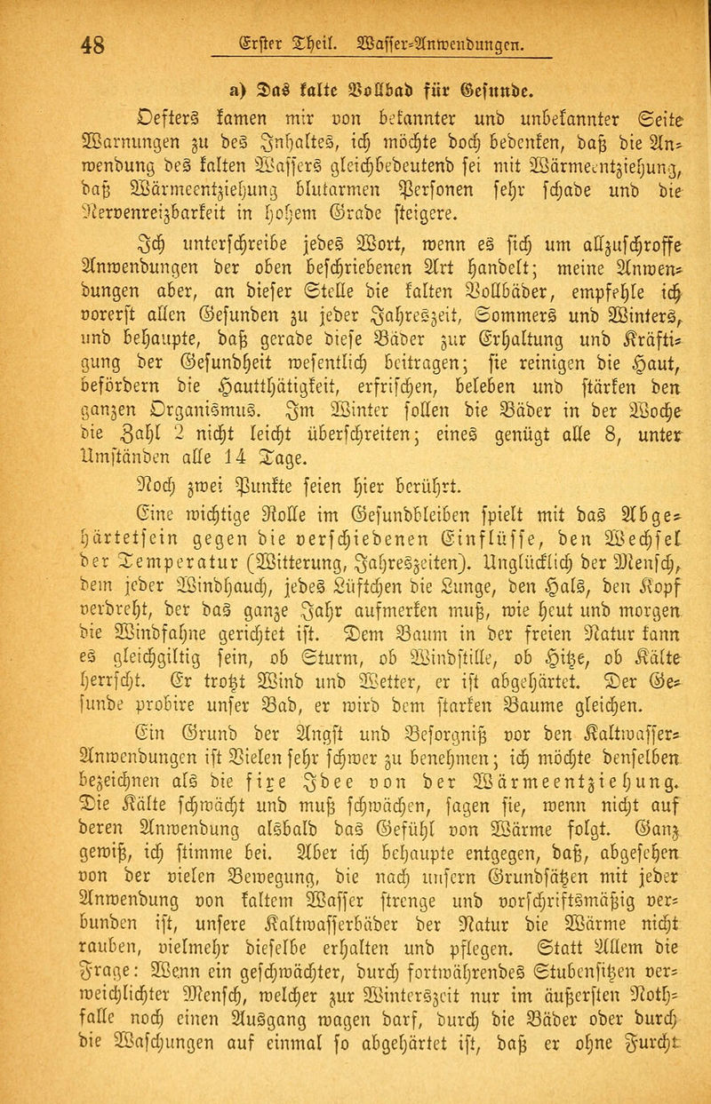 a) 2)(i§ falte ^oUha'i> für ©efuttbc. Defter§ !amen mir non betannter un'o un6e!annter ©eite 2öarnungen gu be§ ^nljQlles, ic| möd^te bodj bebemen, bag bie 2ln^ roenbung be§ falten 2i.'a]]er§ gleic^bebeutenb fei mit äöärmetUtgieljung, ba|5 SBarmeentgiefjung Blutarmen ^erfonen [e^r fdjabe unb Ue ^Ueroenreiäbarfeit in Ijoljem ©rabe fteigere. 3c3^ iintcrfd^reibe jebeS Söort, wenn e§ fidj um aII§uf($roffe ^Turoenbungen ber oben befd^riebenen Slrt i^anbett; meine S^nraen* bungen aber, an biefer ©teile bie falten ^odbäber, empfehle tc^ üorerft allen ©efunben gu jeber Saljreejeit, ©ommerS unb SSinlerg^ unb bei^aupte, ba^ gerabe biefe S3at)er ^ur ©r^altung unb ^räfti* gung ber ©efunb§eit mefentlic^ beitragen; fie reinigen bie §aut, beförbern bie ^auttiyäüi^Uit, erfri[c§en, beleben unb ftärfen hen ganzen DrganiSmuS. gm SBintcr [ollen bie Säber in ber 3Soc§e bie gal^l 2 nid^t leicht überfc^reiten; eineS genügt aUe 8, unter Hmftänben alle 14 Xage. yiod) §met fünfte feien i^ier berührt. Gine mic^tige dloUe im ©efunbbleiben fpielt mit ba§ Slbge^ [järtetfein gegen bie oerfd^iebenen ©tnflüffe, ben Söed^fet ber ^Temperatur (Söitterung, Qal^reSjeiten), Unglücflicl; ber SJUnfo^;. bem jcber SSinb^auc^, jebeS Süftc^en bie Sunge, ben §al^, hen ilopf oevbre^t, ber ba§ gange 3al)r aufmerfen muj, mie ^eut unb morgen. bie SBinbfaljne geridjtet ift. ®em Saum in ber freien Statur fann eä gleic^giltig fein, ob ©türm, ob Söinbftille, ob §i^e, ob Räite ()errfdjt. (?r tro^t SSinb unb ^Setter, er ift abgeljärtel ©er @e* [unbe probire unfer ^ah, er rairb bem ftarfen Saume gleid^en. ©in ©runb ber SIngft unb Seforgnig vox 'oen ^altioaffers 2lnrt)enbungen ift Sielen fe§r fc^mer gu beneljmen; ic| möd;te benfelben. begeidtinen al§ bie fire ^hee üon ber 2Öärmeentgiel;ung» ©ie ^ixlte fd^raäd^t unb muj fc^mä($en, fagen fie, roenn nidjt auf beren Slnmenbung alsbalb ba§ ©efü^l dou 2öärme folgt, ©anj gemi^, id) ftimme bei. 2lber ic^ beljaupte entgegen, ba^, abgefc^en oon ber üielen Semegung, bie nad) unfern ©runbfä^en mit jeber Slnmenbung t)on faltem Sßaffer ftrenge unb üorfd^riftömäjig »er^ bunben ift, unfere ^altroafferbäber ber Statur bie Söörme nid^t rauben, oielmeljr biefelbe erljalten unb pflegen, ©tatt ^llem ok grage: 2Be.nn ein gefc^mäd^ter, burdj fortmäl)renbe§ ©tubcnfi^en t)ers raeidjlid^ter 3}?enf($, rceld[)er gur SÖintergjcit nur im öu^erften 3Rotlj:^ falle nod) einen 2lu§gang magen barf, burdj bie Säber ober burd; bie 2öafd)ungen auf einmal fo abgeljärtet ift, 'iia^ er ol;ne gurd[)t