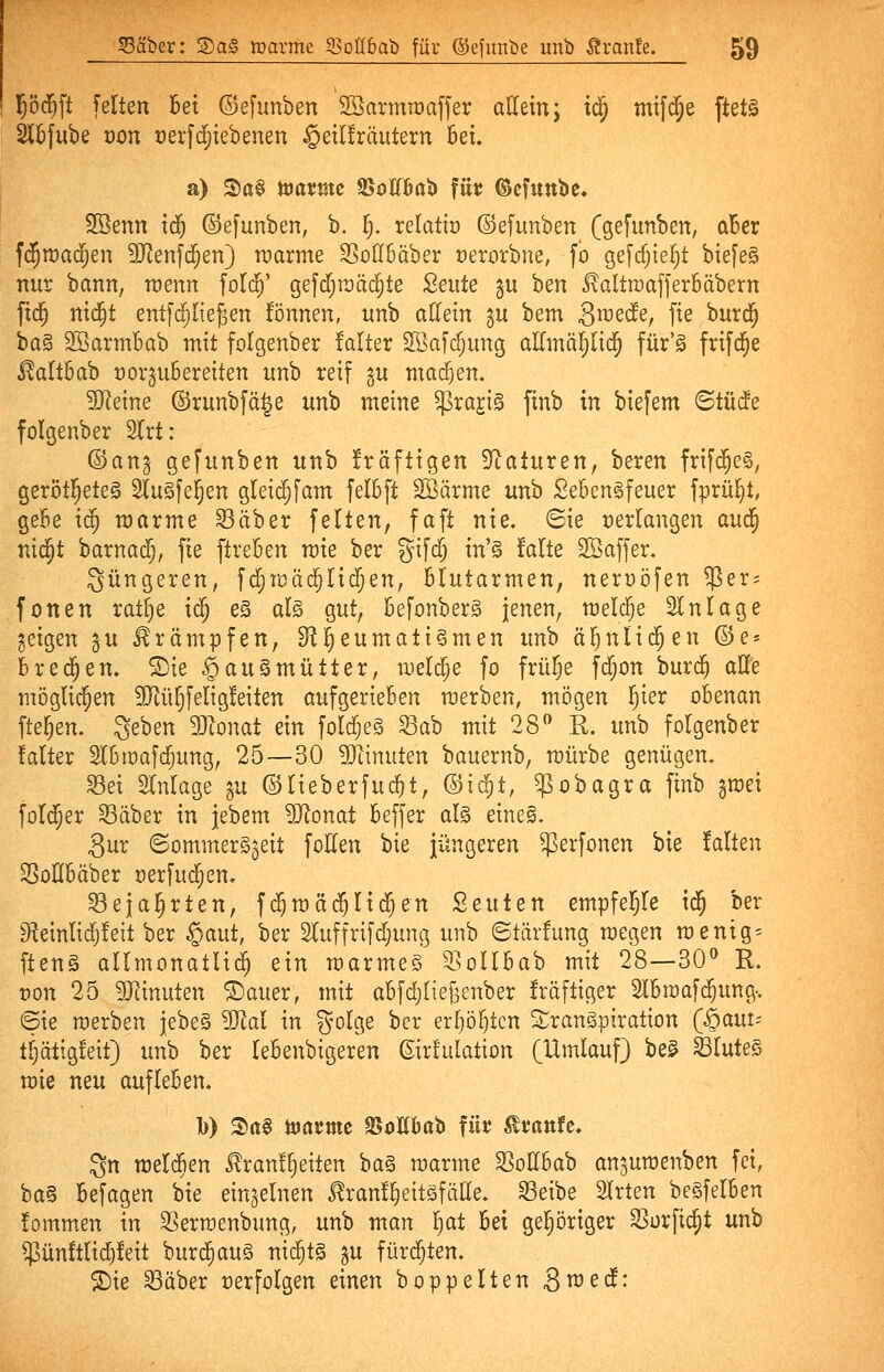 |ö(^ft feiten bei ©efunben SSarmraaffer aUetn; i^ mifd^e ftet^ 2l5[ube von t)erfd;iebenen §eil!räutern 5eu a) S)a§ toatmc 95oIIBab füt? ©efuube. Söenn iä) ©efunben, b. i^. relatto ©efunben (gefunben, aBcr f{$tt)ac^en SJJenfd^en} tnarme SSodbäber t)erorbne, fö gefc^ie^t biefeg nur bann, wenn fold^' gefc{)raäc§te 2ente gu ben ^altroafferbäbern fid^ nid^t ent[djlie^en fönnen, itnb adeln gu bem Smeäe, fie huxä) ba§ SöarmBab mit folgenber falter SBafc^ung allmä^lid^ für'S frifcJ^e ^altBab rorgubereiten unb reif gu machen. 5Retne ©runbfä^e unb meine ^rajig finb in biefem Btüäe folgenber 2Irt: ©anj gefunben unb kräftigen Staturen, beren frifd^eS, gerötl^eteS StuSfe^en gleii^fam felBft SBärme unb SeBengfeuer fprü^t, gebe i(^ marme Säber feiten, faft nie. ©ie »erlangen au<^ nid^t barnadfj, fie ftreBen mie ber gifd^ in'§ falte SBaffer. Süngeren, fdjtüäd^Iidfjen, Blutarmen, nerüöfen ^er^ fönen ratlie id; eS al§ gut, Befonberg jenen, meldte Einlage geigen gu Krämpfen, ^l^eumati§men unb ä^nlid^en ©e* Bredten. SDie §au§mütter, iDeli^e fo frül^s fd^on burd^ aUe möglid^en ?D^üI)feItg!eiten aufgerieBen merben, mögen ^ier oBenan fielen, geben momt ein folc^eg Sab mit 28 R. unb folgenber falter SIBroafd^ung, 25—30 SJtinuten bauernb, mürbe genügen, Sei SInlage gu ©lieberfui^t, ©ic^t, $obagra finb §mei foldjer Säber in jebem 5Ronat Beffer al§ eine§. 3ur (Sommerszeit foden bie jüngeren ^erfonen bie falten SoßBäber t)erfu(^en. Sejai^rten, fd^raäc^Iid^en Seuten empfehle id^ ber ^einlidjfeit ber §a\xt, ber 2luffrifd;ung unb ©tärfung megen mentg= ften§ allmonatlid^ ein marmeS SoIIBab mit 28—30 R. von 25 SJIinuten ®auer, mit aBfdjIie^enber fräftiger 2IBmafd;ung-. (Sie merben jebeä Wal in golge ber erljöljten STranSpiration (^aui-- tljättgfeit) unb ber leBenbigeren ßirlulation [Umlauf) be^ SluteS mie neu aufleBen. 1)) S)rt§ tortfme SJoUBab füt ^vanfe* gn meldBen £ran!§eiten ba§ marme SodBab an^umenben fei, ba§ Befagen bie einzelnen ^ranl^eitöfäde. Seibe SIrten beSfelBen fommen in Sermenbung, unb man Iiat Bei gel^öriger Sorfidpt unb $ün!tlic^!eit burd^auS nid^t§ gu fürd^ten. ©ie Säber oerfolgen einen boppelten Smedf: