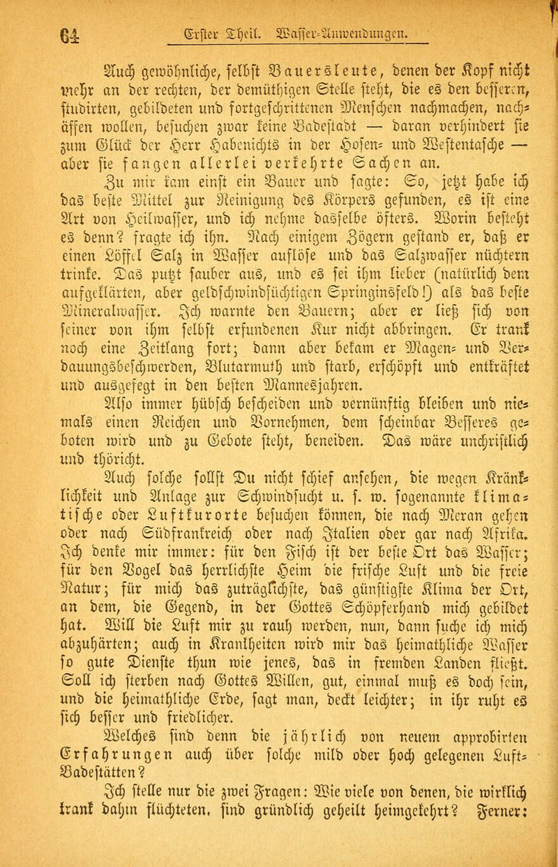 6J. @r[tei- Zljnl Saffeu^uuiuentDungcn. Sru(5 öciDöIinu^e, felBft S3auersleute, benen ber ^opf ntd;t ineljr an ber rechten, ber bemüHjigen Stelle ftefjt, bie e§ ben beffer:n, ftubirten, gebilbeten unb fort(3efdjrittenen 3}Ienf(^en tiad^mac^en, nac^s äffen raoden, be]ud;en pvax feine Sabeftabt — baran üertjinbert [ie 511m ©lud ber .^exx §a6cnid;tg in ber §o|en' unb Sßeftentafd^e — aber fte fangen allerlei üeriei^rte ©ac^en an, 3u mir fem einft ein Sauer unb fagte: Bo, je^t ^oM tc^ ba§ befte Siittel gur Steinigung be§ 5!örperg gefunben, e§ ift eine Slrt t)on C^;ciiiDafjer, unb id; neljme basfetbe öfters. SSorin befteljt e§ benn? fragte i6) iljn. ^a6) einigem S^S^^^ geftanb er, ba^ er einen Si3fftl (Salg in Söafjer aufliefe unb ba§ ©algraaffer nüc^itern trinfe. Xa§ pnp, fauber au§, unb e§ fei i§m lieber (natürlich bem aufgcflärten, aber gelbfdjminbfüdjtigen SpringinSfelbl) al§ ha^ he\te ^Jiineralrüaffer» Sd) njarnte ben dauern; aber er lieg fid^ von feiner Don i§m felbft erfunbenen J?ur nidjt abbringen. @r trani noc^ eine 3^''t^ci9 fo^t; J^^^n aber befam er 3Jlagem unb SSer^^ bauungSbefc^rDerben, Slutarmuil) unb ftarb, erfc^öpft unb entfräftet unb aufgefegt in ben beften SJlannegjal^ren. Sllfo immer Ijübfc^ befd^eiben unb rernünftig bleiben unb ntcs malg einen ^leid^en unb S]orne§men, bem fc^einbar Seffereg ge? boten mirb unb gu ©ebote fteljt, beneiben. ^aä märe und^riftlic§ un'o tljöric^t. 2lud} foi(j^e foHft ^u ni$t fd^ief anfeilen, bie megen ^rän!« lid^feit unb Einlage §ur (Sd;n)inbfud;t u. f. m. fogenannte ilima« tifc§e über Suftfurorte ht]nd)en !önnen, bie nac^ 30^eran ge^cn ober nac^ ©übfranfreid^ ober nadj gtalien ober gar nadj Slfrifa» Sd) benfe mir immer: für ben gif^ ift ber befie Drt ba§ SBaffcr; für ben SSogel bag i^errlidifie §eim bie frifdje Suft unb bie freie ^atur; für mid; ha^ ^uträgfidjfte, ba§ günftigfte ^lima ber Drt, an bem, bie ©egenb, in ber ©otte§ Sdjöpferljanb midj gebilbet i^at. SBiU bie Suft mir gu raul) merben, nun, bann fud^e idj mic^ abgu^ärten; au<S) in ^'ranlfjeiten mirb mir \)a^ ^cimotljüd^e 9.1>af[er fo gute i)ienfte t^un mie jenes, Da^ in fremben Sanben flicht, BoU id) fterben nac^ ©otteS SßiHen, gut, einmal muj e§ bod; fein, unb bie |eimat^Iid)e (?rbe, fagt man, bedt leidjter; in i^r rul;t eS fic^ beffcr unb frieblidjer. SBeld^eS finb benn bie jäfjrlic^ non neuem approbirleu ©rfal^rungen auc^ über foldje milb ober ^od^ gelegenen Suft^ ^abeftätten? 3($ ftetle nur bie graei fragen: OSie üiele oon benen, bie roirflid^ iran! baljm flüchteten, finb grünblid^ geseilt ^eimgele^rt? gerner: