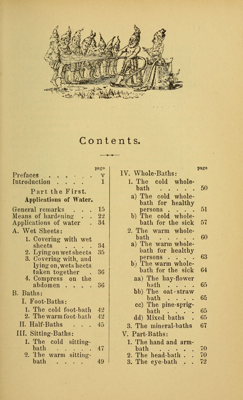 '^^Mi^^MiM'X't. Contents. page page Prefaces ...-,. V IV. Whole-Baths: fntroduction .... 1 1. The cold whole- Part the First. bath 50 Applications of Water. a) The cold whole- bath for healthy General remarks . . . 15 persons .... 51 Means of liardenini^- . . 22 b) The cold whole- Applications of water 34 bath for the sick 57 A. Wet Sheets: 2. The warm whole- 1. Covering with wet bath 60 sheets .... 34 a) The warm whole- 2. Lying: on wet sheets 35 bath for healthy 3. Covering with, and persons .... 63 lying on, wets lieets b) The warm whole- taken together 36 ' bath for the sick 64 4. Compress on the aa) The hay-flower abdomen .... 36 bath .... 65 B. Baths: bb) The oat-straw I. Foot-Baths: 1. The cold foot-bath 42 bath .... cc) The pine-sprig- bath .... 65 65 2. The warm foot-batli 42 dd) Mixed baths . 65 JI. Half-Baths . . . 45 3. The mineral-baths 67 IlL Sitting-Baths: V. Part-Baths: 1. The cold sitting- 1. The hand and arm- bath 47 bath 70 2. The warm sitting- 2. The head-bath . . 70 bath .... 49 3. The eye-bath . . 72