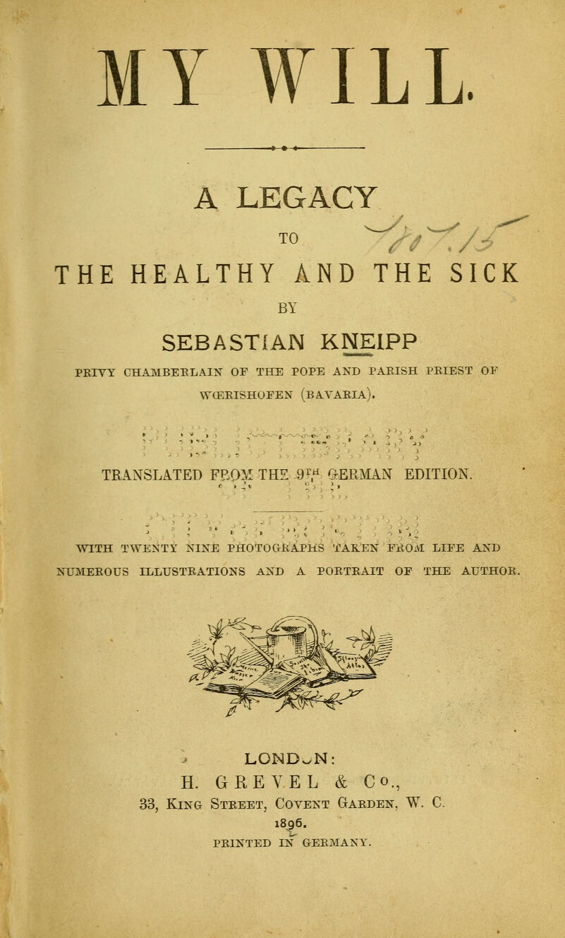 MY WILL. A LEGACY TO \/^ THE HEALTHY AND THE SICK BY SEBASTIAN KNEIPP PKTVY CHAMBEELAIN OF THE POPE AND PABISH PKIEST OF WOEEISHOFEN (bAYAEIA). TRANSLATED FEQM THE .9T« (GERMAN EDITION. • • ) J J ) J ^ ) ■) '' ■' WITH TWENTY NINE PHiOTOGfeJAPHS 'i'AK.'EN FliOM LIFE AND NUMEEOUS ILLUSTEATIONS AND A POETEAIT OF THE AUTHOE. LONDON: H. GREYEL & Co., 33, King Steeet, Covent Gaeden, W. C. 1896. peinted in geemany.