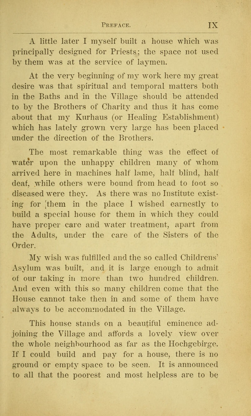 A little later I myself built a house which was principally designed for Priests; the space not used by them Avas at the service of laymen. At the very beginning of my work here my great desire was that spiritual and temporal matters both in the Baths and in the Village should be attended to by the Brothers of Charity and thus it has come about that my Kurhaus (or Healing Establishment) which has lately grown very large has been placed under the direction of the Brothers. The most remarkable thing was the effect of water upon the unhappy children many of whom arrived here in machines half lame^ half blind, half deaf, while others were bound from head to foot so diseased were they. As there was no Institute exist- ing for [them in the place I wished earnestly to build a special house for them in which they could have proper care and water treatment, apart from the Adults, under the care of the Sisters of the Order. -My wish was fulfilled and the so called Childrens' Asylum was built, and it is large enough to admit of our taking in more than two hundred children. And even with this so many children come that the House cannot take then in and some of them have always to be accommodated in the Village. This house stands on a beautiful eminence ad- joining the Village and affords a lovely view over the whole neighbourhood as far as the Hochgebirge. If I could build and pay for a house, there is no ground or empty space to be seen. It is announced to all that the poorest and most helpless are to be