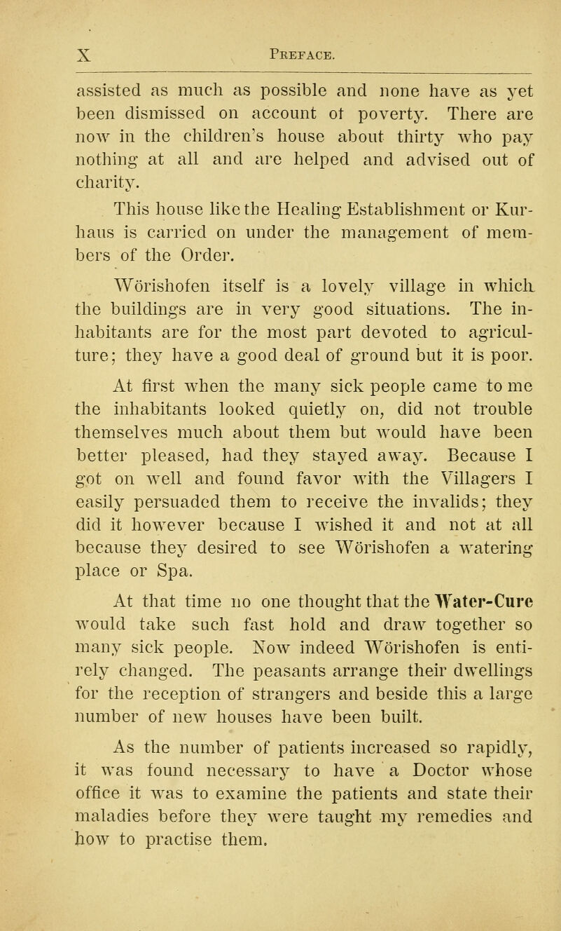 assisted as much as possible and none have as yet been dismissed on account ot poverty. Tliere are now in the children's house about thirty who pay nothing at all and are helped and advised out of charity. This house like the Healing Establishment or Kur- haus is carried on under the management of mem- bers of the Order. Worishofen itself is a lovely village in whicli the buildings are in very good situations. The in- habitants are for the most part devoted to agricul- ture; they have a good deal of ground but it is poor. At first when the many sick people came to me the inhabitants looked quietly on, did not trouble themselves much about them but would have been better pleased, had they stayed away. Because I got on well and found favor with the Villagers I easily persuaded them to receive the invalids; they did it however because I wished it and not at all because they desired to see Worishofen a watering place or Spa. At that time no one thought that the Water-Cure would take such fast hold and draw together so many sick people. Now indeed Worishofen is enti- rely changed. The peasants arrange their dwellings for the reception of strangers and beside this a large number of new houses have been built. As the number of patients increased so rapidly, it was found necessary to have a Doctor whose office it was to examine the patients and state their maladies before they were taught my remedies and how to practise them.