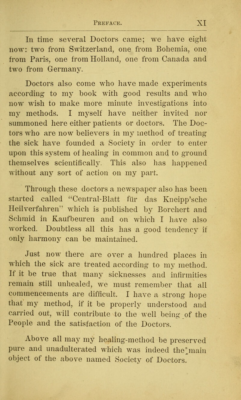 111 time several Doctors came; we have eight now: two from Switzerland, one from Bohemia, one from Paris, one from Holland, one from Canada and two from Germany. Doctors also come who have made experiments according to my book with good results and who now wish to make more minute investigations into ray methods. I myself have neither invited nor summoned here either patients or doctors. The Doc- tors who are now believers in my method of treating the sick have founded a Society in order to enter upon this system of healing in common and to ground themselves scientifically. This also has happened without any sort of action on my part. Through these doctors a newspaper also has been started called '^Central-Blatt fiir das Kneipp'sche Heilverfahren'' which is published by Borchert and Schmid in Kaufbeuren and on which I have also worked. Doubtless all this has a good tendency if only harmony can be maintained. Just now there are over a hundred places in which the sick are treated according to my method. If it be true that many sicknesses and infirmities remain still unhealed, we must remember that all commencements are difficult. I have a strong hope that my method, if it be properly understood and carried out, will contribute to the well being of the People and the satisfaction of the Doctors. Above all may my healing-method be preserved pure and unadulterated which was indeed the^main object of the above named Society of Doctors.