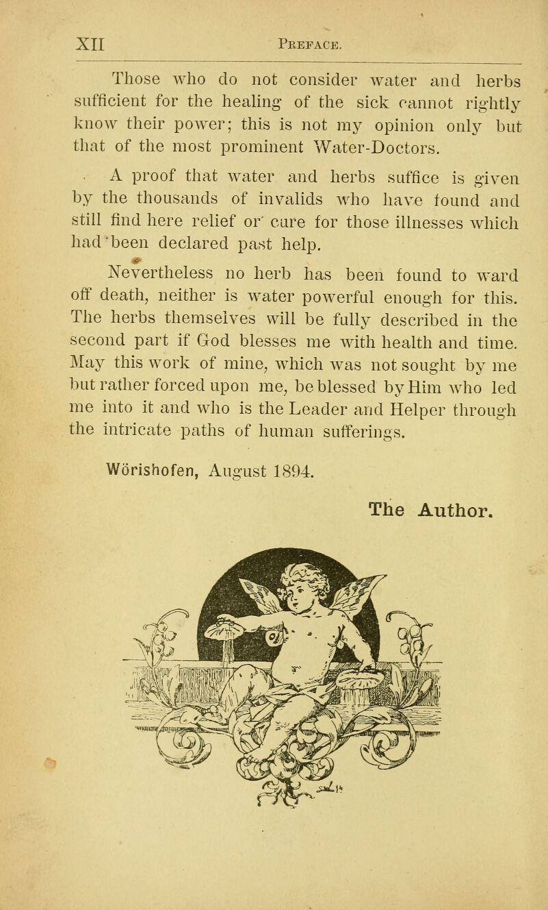 Those Avho do not consider water and herbs sufficient for the heaUng of the sick cannot rightly know their power; this is not my opinion only but that of the most prominent Water-Doctors. A proof that water and herbs suffice is given by the thousands of invalids who have found and still find here relief or' care for those illnesses which had'been declared past help. Nevertheless no herb has been found to ward off death, neither is water powerful enough for this. The herbs themselves will be fully described in the second part if God blesses me with health and time. May this work of mine, which was not sought by me but rather forced upon me, be blessed by Him who led me into it and who is the Leader and Helper through the intricate paths of human sufferings. Worishofen, Auo^ust 1894. The Author. •=?