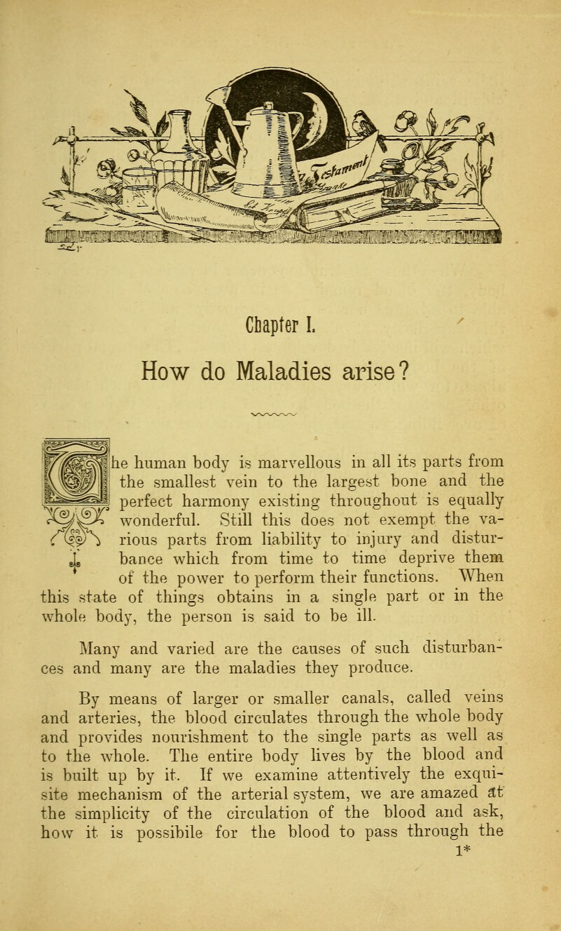 Chapter I. How do Maladies arise? he human body is marvellous m all its parts from the smallest vein to the largest bone and the .g^-^-^^f^-JI perfect harmony existing throughout is equally X^-^X wonderful. Still this does not exempt the va- C (k¥\ rious parts from liability to injury and distur- 1 bance which from time to time deprive them of the power to perform their functions. When this state of things obtains in a single part or in the whole body, the person is said to be ill. Many and varied are the causes of such disturban- ces and many are the maladies they produce. By means of larger or smaller canals, called veins and arteries, the blood circulates through the whole body and provides nourishment to the single parts as well as to the whole. The entire body lives by the blood and is built up by it. If we examine attentively the exqui- site mechanism of the arterial system, we are amazed ^t the simplicity of the circulation of the blood and ask, how it is possibile for the blood to pass through the 1*