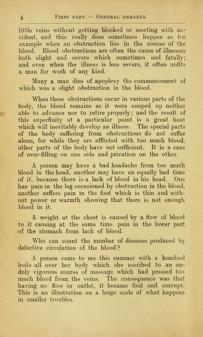 little veins without getting blocked or meeting with ac- cident, and this really does sometimes happen as for example when an obstruction lies in the course of the blood. Blood obstructions are often the cause of illnesses both slight and severe which sometimes end fatally; and even when the illness is less severe, it often unfits a man for work of any kind. Many a man dies of apoplexy the commencement of which was a slight obstruction in the blood. When these obstructions occur in various parts of the body, the blood remains as it were cooped up neither able to advance nor to retire properly; and the result of this superfluity at a particular point is a great heat which will inevitably develop an illness. The special parts of the body suffering from obstructions do not suffer alone, for while they are afflicted with too much blood, other parts of the body have not sufficient. It is a case of over-filling on one side and privation on the other. A person may have a bad headache from too much blood in the head, another may have an equally bad time of it, because there is a lack of blood in his head. One has pain in the leg occasioned by obstruction in the blood, another suffers pain in the foot which is thin and with- out power or warmth showing that there is not enough blood in it. A weight at the chest is caused by a flow of blood to it causing at the same time pain in the lower part of the stomach from lack of blood. Who can count the number of diseases produced by defective circulation of the blood? A person came to me this summer with a hundred boils all over her body which she ascribed to an un- duly vigorous course of massage which had pressed too much blood from the veins. The consequence was that having no flow or outlet, it became foul and corrupt. This is an illustration on a large scale of what happens in smaller troubles.