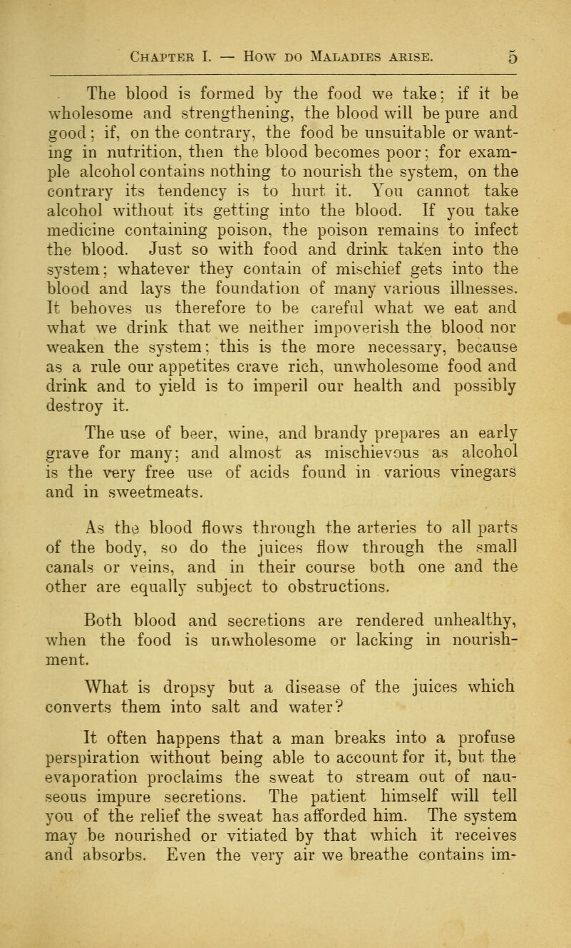 The blood is formed by the food we take; if it be wholesome and strengthening, the blood will be pure and good ; if, on the contrary, the food be unsuitable or want- ing in nutrition, then the blood becomes poor; for exam- ple alcohol contains nothing to nourish the system, on the contrary its tendency is to hurt it. You cannot take alcohol without its getting into the blood. If you take medicine containing poison, the poison remains to infect the blood. Just so with food and drink taken into the system; whatever they contain of mischief gets into the blood and lays the foundation of many various illnesses. It behoves us therefore to be careful what we eat and what we drink that we neither impoverish the blood nor weaken the system: this is the more necessary, because as a rule our appetites crave rich, unwholesome food and drink and to yield is to imperil our health and possibly destroy it. The use of beer, wine, and brandy prepares an early grave for many; and almost as mischievous as alcohol is the very free use of acids found in various vinegars and in sweetmeats. As the blood flows through the arteries to all parts of the body, so do the juices flow through the small canals or veins, and in their course both one and the other are equally subject to obstructions. Both blood and secretions are rendered unhealthy, when the food is unwholesome or lacking in nourish- ment. What is dropsy but a disease of the juices which converts them into salt and water? It often happens that a man breaks into a profuse perspiration without being able to account for it, but the evaporation proclaims the sweat to stream out of nau- seous impure secretions. The patient himself will tell you of the relief the sweat has afforded him. The system may be nourished or vitiated by that which it receives and absorbs. Even the very air we breathe contains im-