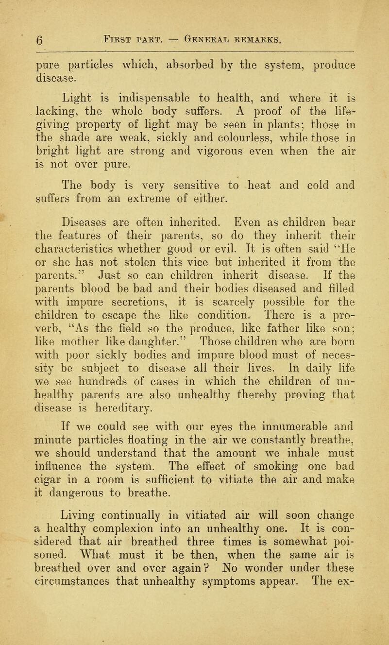 pure particles which, absorbed by the system, produce disease. Light is indispensable to health, and where it is lacking, the whole body suffers. A proof of the life- giving property of light may be seen in plants; those in the shade are weak, sickly and colourless, while those in bright light are strong and vigorous even when the air is not over pure. The body is very sensitive to heat and cold and suffers from an extreme of either. Diseases are often inherited. Even as children bear the features of their parents, so do they inherit their characteristics whether good or evil. It is often said He or she has not stolen this vice but inherited it from the parents. Just so can children inherit disease. If the parents blood be bad and their bodies diseased and filled with impure secretions, it is scarcely possible for the children to escape the like condition. There is a pro- verb, As the field so the produce, like father like son; like mother like daughter. Those children who are born with poor sickly bodies and impure blood must of neces- sity be subject to disease all their lives. In daily life we see hundreds of cases in which the children of un- healthy parents are also unhealthy thereby proving that disease is hereditary. If we could see with our eyes the innumerable and minute particles floating in the air we constantly breathe, we should understand that the amount we inhale must influence the system. The effect of smoking one bad cigar in a room is sufficient to vitiate the air and make it dangerous to breathe. Living continually in vitiated air will soon change a healthy complexion into an unhealthy one. It is con- sidered that air breathed three times is somewhat poi- soned. What must it be then, when the same air is breathed over and over again? No wonder under these circumstances that unhealthy symptoms appear. The ex-
