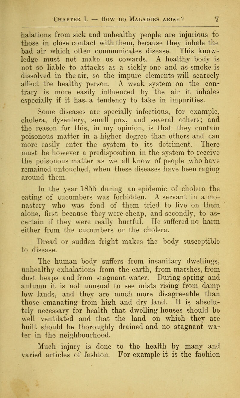 halations from sick and unhealthy people are injurious to those in close contact with them, because they inhale the bad air which often communicates disease. This know- ledge must not make us cowards. A healthy body is not so liable to attacks as a sickly one and as smoke is dissolved in the air, so the impure elements will scarcely affect the healthy person. A weak system on the con- trary is more easily influenced by the air it inhales especially if it has a tendency to take in impurities. Some diseases are specially infectious, for example, cholera, dysentery, small pox, and several others; and the reason for this, in my opinion, is that they contain poisonous matter in a higher degree than others and can more easily enter the system to its detriment. There must be however a predisposition in the system to receive the poisonous matter as we all know of people who have remained untouched, when these diseases have been raging around them. In the year 1855 during an epidemic of cholera the eating of cucumbers was forbidden. A servant in a mo- nastery who was fond of them tried to live on them alone, first because they were cheap, and secondly, to as- certain if they were really hurtful. He suffered no harm either from the cucumbers or the cholera. Dread or sudden fright makes the body susceptible to disease. The human body suffers from insanitary dwellings, unhealthy exhalations from the earth, from marshes, from dust heaps and from stagnant water. During spring and autumn it is not unusual to see mists rising from damp low lands, and they are much more disagreeable than those emanating from high and dry land. It is absolu- tely necessary for health that dwelling houses should be well ventilated and that the land on which they are built should be thoroughly drained and no stagnant wa- ter in the neighbourhood. Much injury is done to the health by many and varied articles of fashion. For example it is the faohion