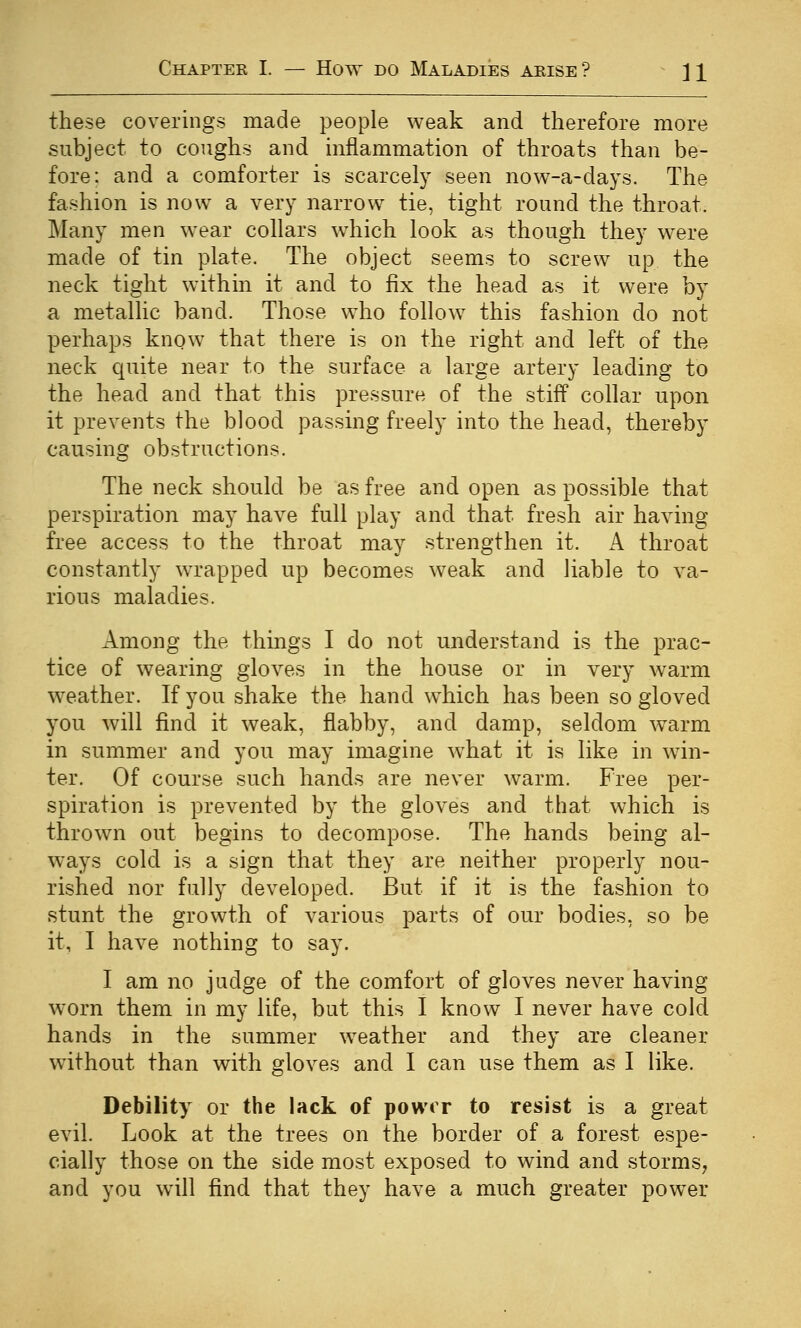 these coverings made people weak and therefore more subject to coughs and mflammation of throats than be- fore: and a comforter is scarcely seen now-a-days. The fashion is now a very narrow tie, tight round the throat. Many men wear collars which look as though they were made of tin plate. The object seems to screw up the neck tight within it and to fix the head as it were by a metallic band. Those who follow this fashion do not perhaps know that there is on the right and left of the neck quite near to the surface a large artery leading to the head and that this pressure of the stiff collar upon it prevents the blood passing freely into the head, thereby causing obstructions. The neck should be as free and open as possible that perspiration may have full play and that fresh air having free access to the throat may strengthen it. A throat constantly wrapped up becomes weak and liable to va- rious maladies. Among the things I do not understand is the prac- tice of wearing gloves in the house or in very warm weather. If you shake the hand which has been so gloved you will find it weak, flabby, and damp, seldom warm in summer and you may imagine what it is like in win- ter. Of course such hands are never warm. Free per- spiration is prevented by the gloves and that which is thrown out begins to decompose. The hands being al- ways cold is a sign that they are neither properly nou- rished nor fully developed. But if it is the fashion to stunt the growth of various parts of our bodies, so be it, I have nothing to say. I am no judge of the comfort of gloves never having worn them in my life, but this I know I never have cold hands in the summer weather and they are cleaner without than with gloves and I can use them as I like. Debility or the lack of power to resist is a great evil. Look at the trees on the border of a forest espe- cially those on the side most exposed to wind and storms, and you will find that they have a much greater power