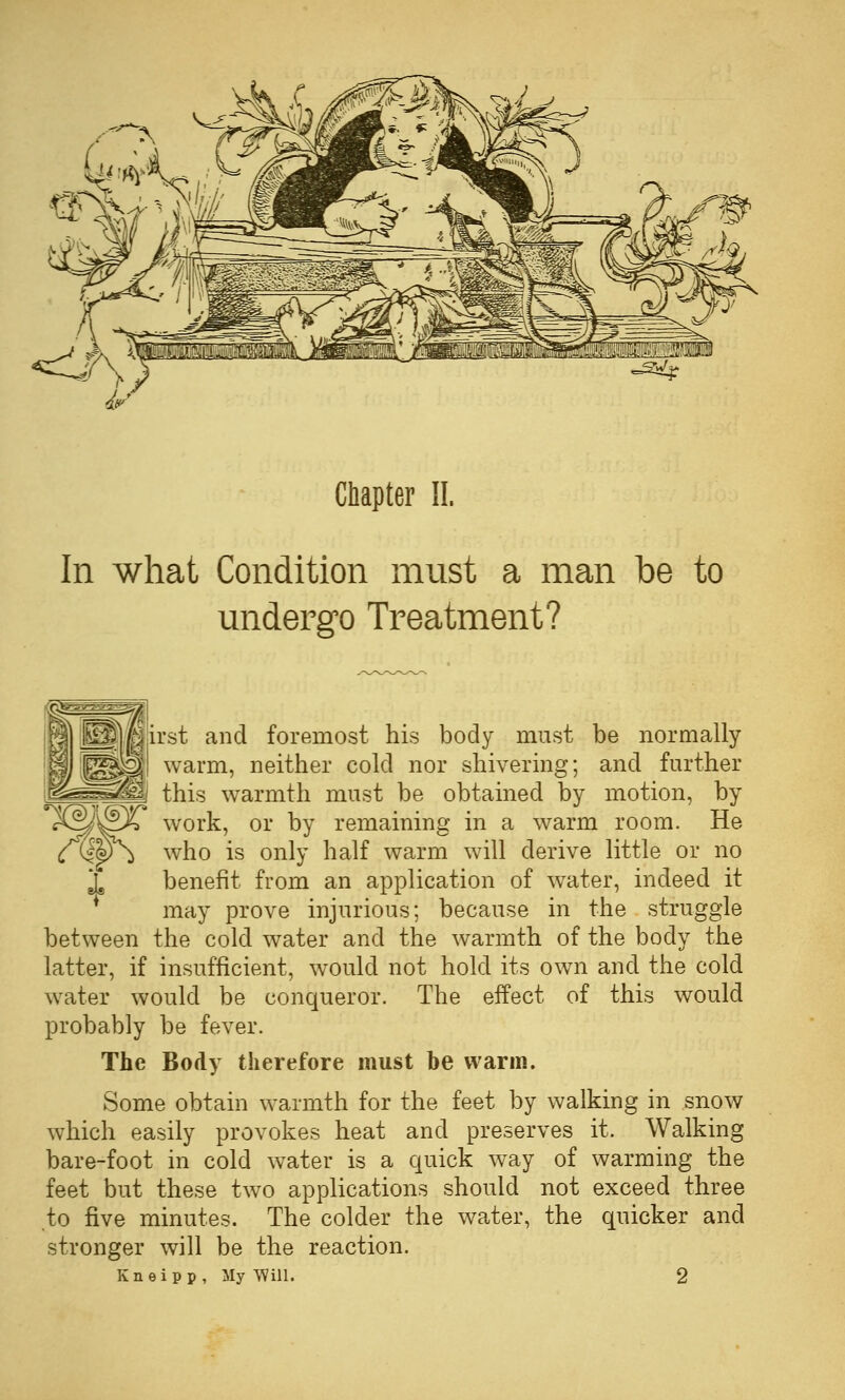 In what Condition must a man be to undergo Treatment? irst and foremost his body must be normally warm, neither cold nor shivering; and further i. this warmth must be obtained by motion, by work, or by remaining in a warm room. He who is only half warm will derive little or no benefit from an application of w^ater, indeed it may prove injurious; because in the struggle between the cold water and the warmth of the body the latter, if insufficient, would not hold its own and the cold water would be conqueror. The effect of this would probably be fever. The Body therefore must be warm. Some obtain warmth for the feet by walking in snow which easily provokes heat and preserves it. Walking bare-foot in cold water is a quick way of warming the feet but these two applications should not exceed three to five minutes. The colder the water, the quicker and stronger will be the reaction. Kneipp, My Will. 2