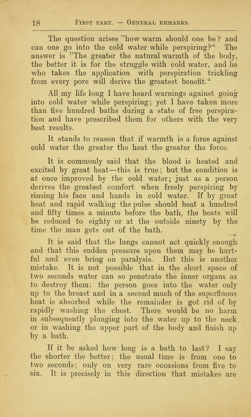 The question arises how warm should one be ? and can one go into the cold water while perspiring? The answer is The greater the natural warmth of the body, the better it is for the struggle with cold water, and he who takes the application with perspiration trickling from every pore will derive the greatest benefit. All my life long I have heard warnings against going into cold water while perspiring; yet I have taken more than five hundred baths during a state of free perspira- tion and have prescribed them for others with the very best results. It stands to reason that if warmth is a force against cold water the greater the heat the greater the force. It is commonly said that the blood is heated and excited by great heat—this is true; but the condition is at once improved by the cold water; just as a person derives the greatest comfort when freely perspiring by rinsing his face and hands in cold water. If by great heat and rapid walking the pulse should beat a hundred and fifty times a minute before the bath, the beats will be reduced to eighty or at the outside ninety by the time the man gets out of the bath. It is said that the lungs cannot act quickly enough and that this sudden pressure upon them may be hurt- ful and even bring on paralysis. But this is another mistake. It is not possible that in the short space of two seconds water can so penetrate the inner organs as to destroy them: the person goes into the water only up to the breast and in a second much of the superfluous heat is absorbed while the remainder is got rid of by rapidly washing the chest. There would be no harm in subsequently plunging into the water up to the neck or in washing the upper part of the body and finish up by a bath. If it be asked how long is a bath to last? I say the shorter the better; the usual time is from one to two seconds; only on very rare occasions from five to six. It is precisely in this direction that mistakes are