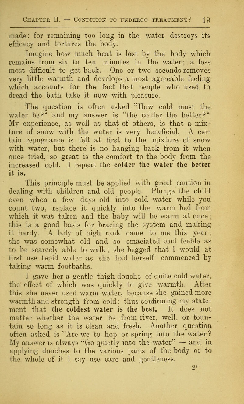 made: for remaining too long in the water destroys its efficacy and tortures the body. Imagine how much heat is lost by the body which remains from six to ten minutes in the water: a loss most difficult to get back. One or two seconds removes very little warmth and develops a most agreeable feeling which accounts for the fact that people who used to dread the bath take it now with pleasure. The question is often asked How cold must the water be? and my answer is the colder the better? My experience, as well as that of others, is that a mix- ture of snow with the water is very beneficial. A cer- tain repugnance is felt at first to the mixture of snow with water, but there is no hanging back from it when once tried, so great is the comfort to the body from the increased cold. I repeat the colder the water the better it is. This principle must be applied Avith great caution in dealing Avith children and old people. Plunge the child even when a few days old into cold water while you count two, replace it quickly into the warm bed from which it wa's taken and the baby will be warm at once; this is a good basis for bracing the system and making it hardy. A lady of high rank came to me this year: she was somewhat old and so emaciated and feeble as to be scarcely able to walk; she begged that T would at first use tepid water as she had herself commenced by taking warm footbaths. I gave her a gentle thigh douche of quite cold water, the effect of which was qaickly to give warmth. After this she never used warm water, because she gained more warmth and strength from cold: thus confirming my state- ment that the coldest water is the best. It does not matter whether the water be from river, well, or foun- tain so long as it is clean and fresh. Another question often asked is Are we to hop or spring into the water? My answer is always Go quietly into the water — and in applying douches to the various parts of the body or to the whole of it I say use care and gentleness, 2*