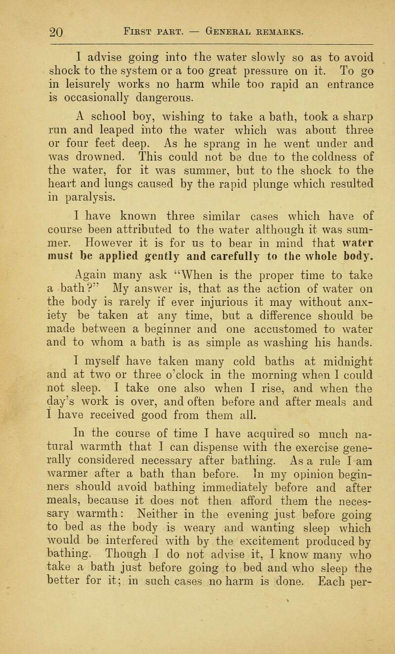 I advise going into the water slowly so as to avoid shock to the system or a too great pressure on it. To go in leisurely works no harm while too rapid an entrance is occasionally dangerous. A school boy, wishing to take a bath, took a sharp run and leaped into the water which was about three or four feet deep. As he sprang in he went under and was drowned. This could not be due to the coldness of the water, for it was summer, but to the shock to the heart and lungs caused by the rapid plunge which resulted in paralysis. I have known three similar cases which have of course been attributed to the water although it was sum- mer. However it is for us to bear in mind that water must be applied gently and carefully to the whole body. Again many ask When is the proper time to take a bath? My answer is, that as the action of water on the body is rarely if ever injurious it may without anx- iety be taken at any time, but a difference should be made between a beginner and one accustomed to w^ater and to whom a bath is as simple as washing his hands. I myself have taken many cold baths at midnight and at two or three o'clock in the morning when I could not sleep. I take one also when I rise, and when the day's work is over, and often before and after meals and I have received good from them all. In the course of time I have acquired so much na- tural warmth that I can dispense with the exercise gene- rally considered necessary after bathing. As a rule I am warmer after a bath than before. In my opinion begin- ners should avoid bathing immediately before and after meals, because it does not then afford them the neces- sary warmth: Neither in the evening just before going to bed as the body is weary and wanting sleep which would be interfered with by the excitement produced by bathing. Though I do not advise it, I know many who take a bath just before going to bed and who sleep the better for it; in such cases no harm is done. Each per-