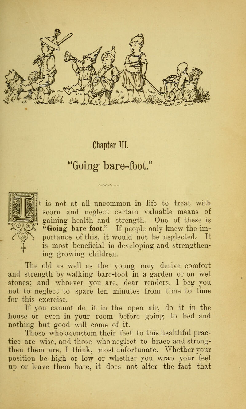^- tu^ •■'.■ ■i,'-^^ Chapter HI. Going bare-foot. It is not at all uncommon in life to treat with scorn and neglect certain valuable means of gaining health and strength. One of these is Goino^ bare-foot. If people only knew the im- ^p\ portance of this, it would not be neglected. It i is most beneficial in developing and strengthen- ing growing children. The old as well as the young may derive comfort and strength by walking bare-foot in a garden or on wet stones; and w^hoever you are, dear readers, I beg you not to neglect to spare ten minutes from time to time for this exercise. If you cannot do it in the open air, do it in the house or even in your room before going to bed and nothing but good will come of it. Those who accustom their feet to this healthful prac- tice are wise, and those w^ho neglect to brace and streng- then them are, I think, most unfortunate. Whether your position be high or low or whether you wTap your feet up or leave them bare, it does not alter the fact that