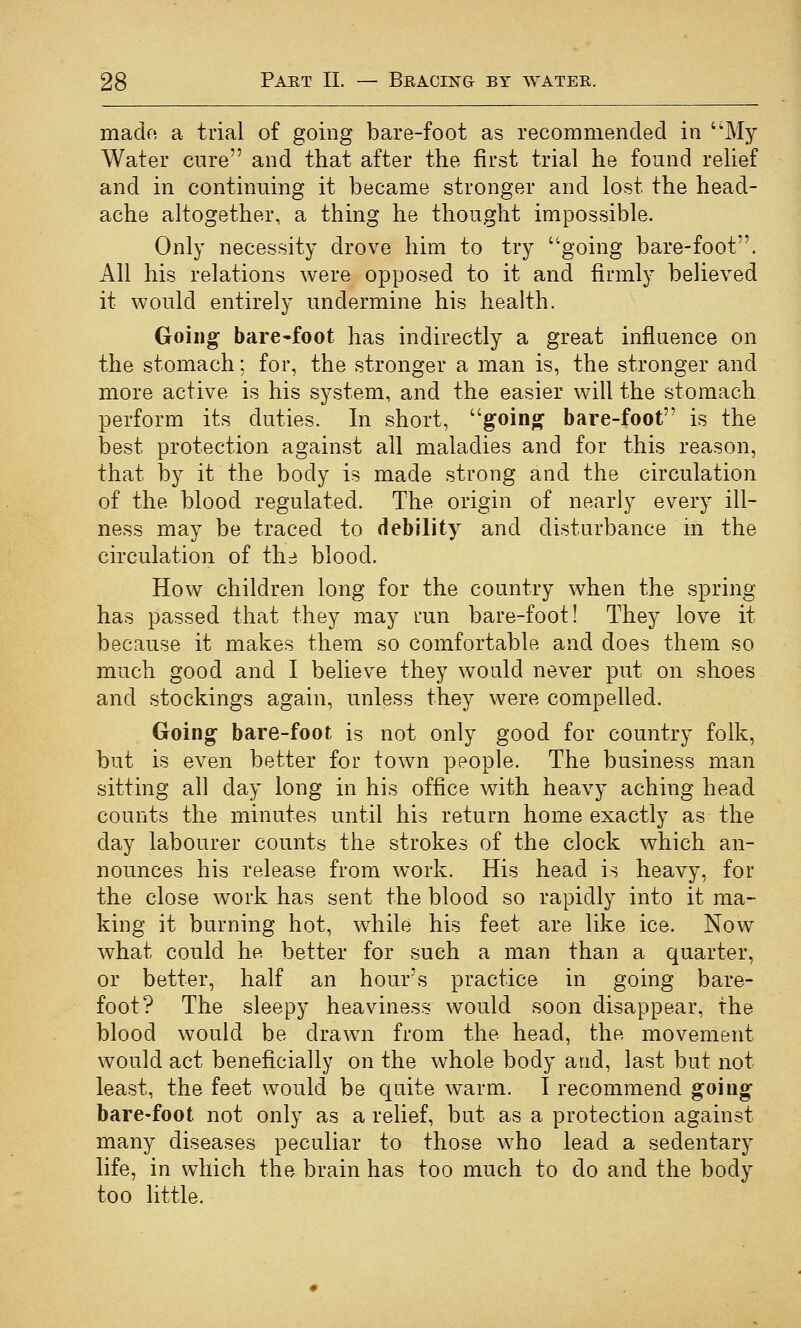 mado a trial of going bare-foot as recommended in My Water cure and that after the first trial he found relief and in continuing it became stronger and lost the head- ache altogether, a thing he thought impossible. Only necessity drove him to try going bare-foot. All his relations were opposed to it and firmly believed it would entirely undermine his health. Going bare-foot has indirectly a great influence on the stomach; for, the stronger a man is, the stronger and more active is his system, and the easier will the stomach perform its duties. In short, going bare-foot is the best protection against all maladies and for this reason, that by it the body is made strong and the circulation of the blood regulated. The origin of nearly every ill- ness may be traced to debility and disturbance in the circulation of th:i blood. How children long for the country when the spring has passed that they may run bare-foot! They love it because it makes them so comfortable and does them so much good and I believe they would never put on shoes and stockings again, unless they were compelled. Going bare-foot is not only good for country folk, but is even better for town people. The business man sitting all day long in his office with heavy aching head counts the minutes until his return home exactly as the day labourer counts the strokes of the clock which an- nounces his release from work. His head is heavy, for the close work has sent the blood so rapidly into it ma- king it burning hot, while his feet are like ice. Now what could he better for such a man than a quarter, or better, half an hour's practice in going bare- foot? The sleepy heaviness would soon disappear, the blood would be drawn from the head, the movement would act beneficially on the whole body and, last but not least, the feet would be quite warm. I recommend going bare-foot not only as a relief, but as a protection against many diseases peculiar to those who lead a sedentary life, in which the brain has too much to do and the body too little.