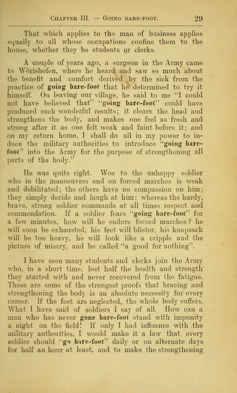 That which appKes to the man of business appUes equally to all whose occupations confine them to the house, whether they be students or clerks. A couple of years ago, a surgeon in the Army came to Worishofen, where he heard and saw so much about the benefit and comfort derived by the sick from the practice of going' bare-foot that he determined to try it himself. On leaving our village, he said to me ''I could not have believed that'' 'going bare-foot could have produced such w^onderful results; it clears the head and strengthens the body, and makes one feel as fresh and strong after it as one felt weak and faint before it; and on my return home, I shall do ail in my power to in- duce the military authorities to introduce going bare- foot into the Army for the purpose of strengthening all parts of the body. He was quite right. Woe to the unhappy soldier W'ho in the manoeuvres and on forced marches is weak and debilitated; the others have no compassion on him; they simply deride and laugh at him: wdiereas the hardy, brave, strong soldier commands at all times respect and commendation. If a soldier fears going bare-foot for a few^ minutes, how will he endure forced marches? he will soon be exhausted, his feet will blister, his knapsack will be too heavy, he will look like a cripple and the picture of misery, and be called a good for nothing. I have seen many students and clerks join the Army w'ho, in a short time, lost half the health and strength' they started with and never recovered from the fatigue. These are some of the strongest proofs that bracing and strengthening the body is an absolute necessity for every career. If the feet are neglected, the whole body suffers. What I have said of soldiers I say of all. How can a man who has never gone bare-foot stand with impunity a night on the field! If only I had influence with ,the military authorities, I would make it a law that every soldier should go bare-foot daily or on alternate days for half an hour at least, and to make the strengthening