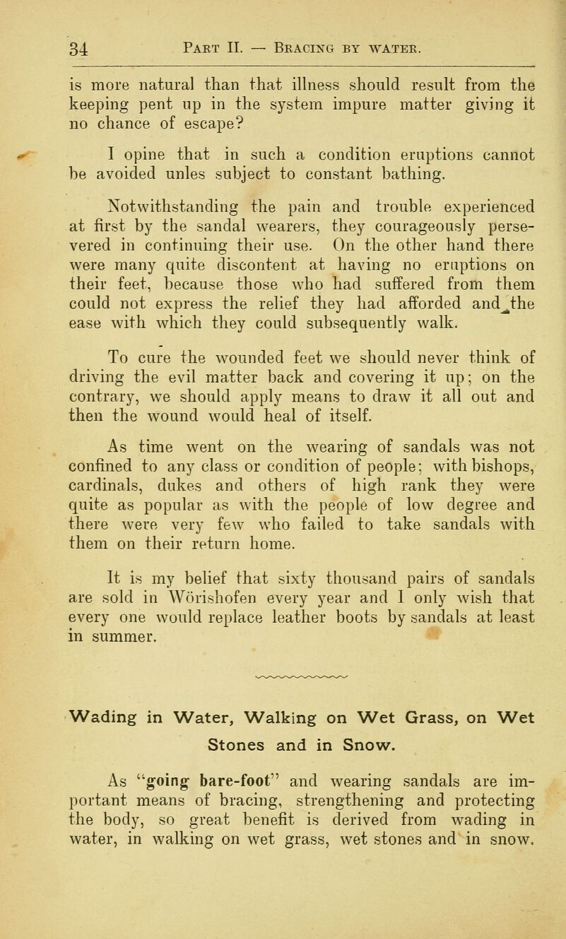 is more natural than that illness should result from the keeping pent up in the system impure matter giving it no chance of escape? I opine that in such a condition eruptions cannot be avoided unles subject to constant bathing. Notwithstanding the pain and trouble experienced at first by the sandal wearers, they courageously perse- vered in continuing their use. On the other hand there were many quite discontent at having no eruptions on their feet, because those who had suffered from them could not express the relief they had afforded and^the ease with which they could subsequently walk. To cure the wounded feet we should never think of driving the evil matter back and covering it up; on the contrary, w^e should apply means to draw it all out and then the wound would heal of itself. As time went on the wearing of sandals was not confined to any class or condition of people; with bishops, cardinals, dukes and others of high rank they were quite as popular as with the people of low degree and there were very few who failed to take sandals with them on their return home. It is my belief that sixty thousand pairs of sandals are sold in Worishofen every year and I only wish that every one would replace leather boots by sandals at least in summer. Wading in Water, Walking on Wet Grass, on Wet Stones and in Snow. As going- bare-foot and wearing sandals are im- portant means of bracing, strengthening and protecting the body, so great benefit is derived from wading in water, in walking on wet grass, wet stones and in snow.