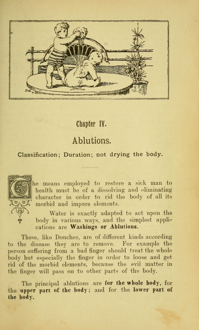 Chapter IV. Ablutions. Classification; Duration; not drying the body. he means employed to restore a sick man to health must be of a dissolving and eliminating character in order to rid the body of all its rfe^X morbid and impure elements. C \p^ Water is exactly adapted to act upon the •f body in various ways, and the simplest appli- cations are Washings or Ablutions. These, like Douches, are of different kinds according to the disease they are to remove. For example the person suffering from a bad finger should treat the whole body but especially the finger in order to loose and get rid of the morbid elements, because the evil matter in the finger will pass on to other parts of the body. The principal ablutions are for the whole body, for the upper part of the body; and for the lower part of the body.