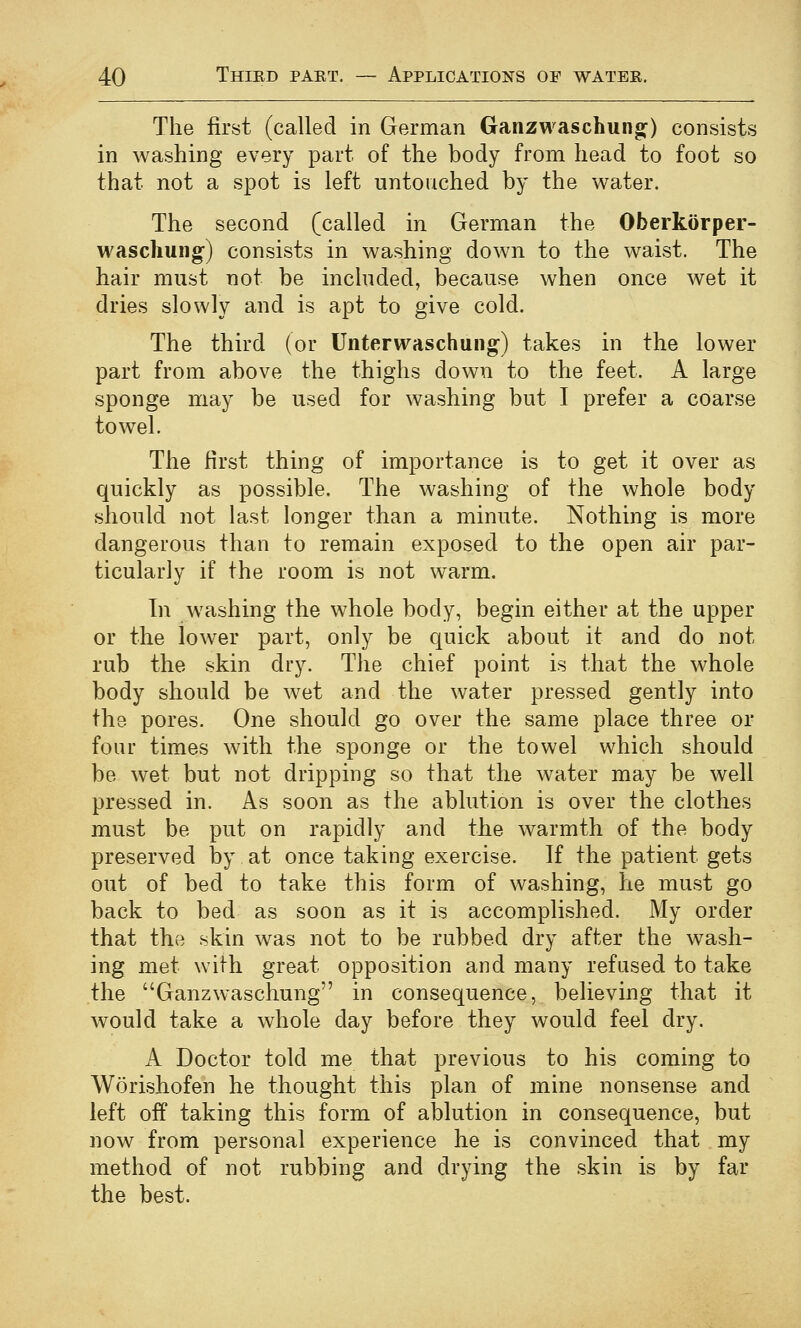 The first (called in German Ganzwaschung) consists in washing every part of the body from head to foot so that not a spot is left untouched by the water. The second (called in German the Oberkorper- wascliung) consists in washing down to the waist. The hair must not be included, because when once wet it dries slowly and is apt to give cold. The third (or Unterwaschung) takes in the lower part from above the thighs down to the feet. A large sponge may be used for washing but I prefer a coarse towel. The first thing of importance is to get it over as quickly as possible. The washing of the whole body should not last longer than a minute. Nothing is more dangerous than to remain exposed to the open air par- ticularly if the room is not warm. Tn washing the whole body, begin either at the upper or the lower part, only be quick about it and do not rub the skin dry. The chief point is that the whole body should be wet and the water pressed gently into the pores. One should go over the same place three or four times with the sponge or the towel which should be wet but not dripping so that the water may be well pressed in. As soon as the ablution is over the clothes must be put on rapidly and the warmth of the body preserved by at once taking exercise. If the patient gets out of bed to take this form of washing, he must go back to bed as soon as it is accomplished. My order that the skin was not to be rubbed dry after the wash- ing met with great opposition and many refused to take the Ganzwaschung in consequence, believing that it would take a whole day before they would feel dry. A Doctor told me that previous to his coming to Worishofen he thought this plan of mine nonsense and left off taking this form of ablution in consequence, but now from personal experience he is convinced that my method of not rubbing and drying the skin is by far the best.
