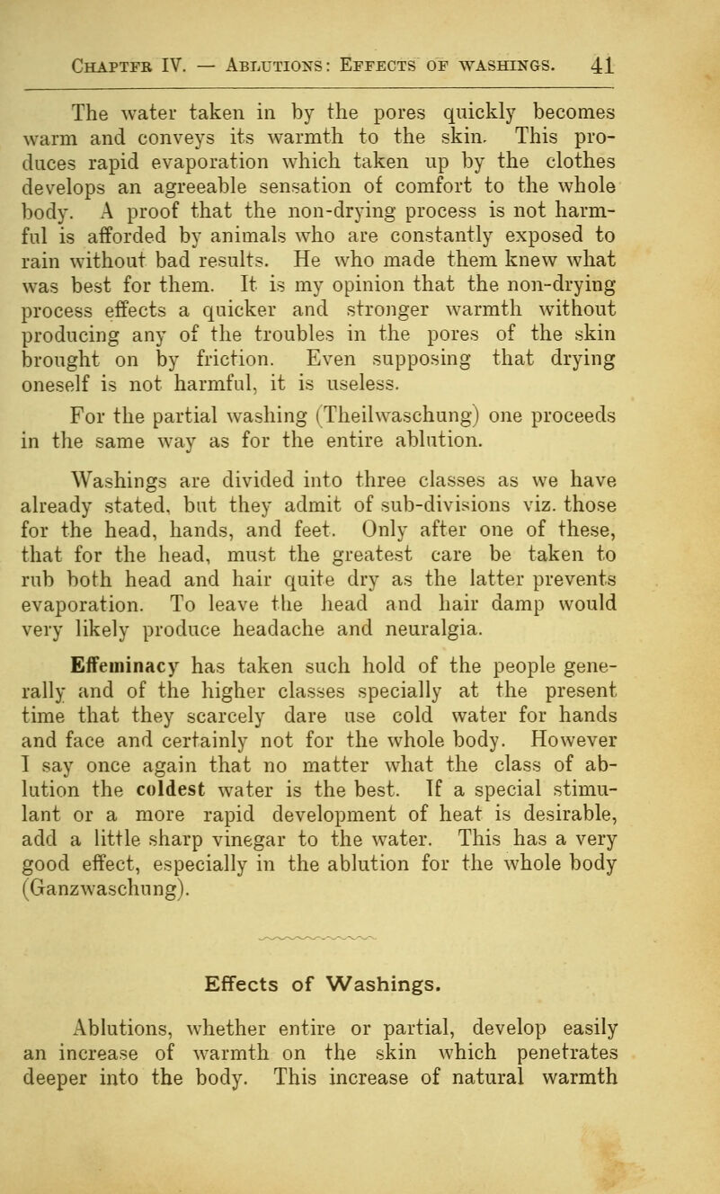 The water taken in by the pores quickly becomes warm and conveys its warmth to the skin- This pro- duces rapid evaporation which taken up by the clothes develops an agreeable sensation of comfort to the whole body. A proof that the non-drying process is not harm- ful is afforded by animals who are constantly exposed to rain without bad results. He who made them knew what was best for them. It is my opinion that the non-drying process effects a quicker and stronger warmth without producing any of the troubles in the pores of the skin brought on by friction. Even supposing that drying oneself is not harmful, it is useless. For the partial washing (Theilwaschung) one proceeds in the same way as for the entire ablution. Washings are divided into three classes as we have already stated, but they admit of sub-divisions viz. those for the head, hands, and feet. Only after one of these, that for the head, must the greatest care be taken to rub both head and hair quite dry as the latter prevents evaporation. To leave the liead and hair damp would very likely produce headache and neuralgia. Effeminacy has taken such hold of the people gene- rally and of the higher classes specially at the present time that they scarcely dare use cold water for hands and face and certainly not for the whole body. However I say once again that no matter what the class of ab- lution the coldest water is the best. If a special stimu- lant or a more rapid development of heat is desirable, add a little sharp vinegar to the water. This has a very good effect, especially in the ablution for the whole body (Ganzwaschung). Effects of Washings. Ablutions, whether entire or partial, develop easily an increase of warmth on the skin which penetrates deeper into the body. This increase of natural warmth
