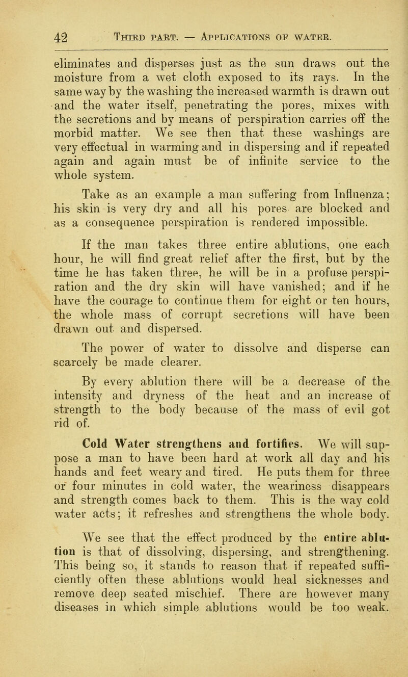 eliminates and disperses just as the sun draws out the moisture from a wet cloth exposed to its rays. In the same way by the washing the increased warmth is drawn out and the water itself, penetrating the pores, mixes with the secretions and by means of perspiration carries off the morbid matter. We see then that these washings are very effectual in warming and in dispersing and if repeated again and again must be of infinite service to the whole system. Take as an example a man suffering from Influenza; his skin is very dry and all his pores are blocked and as a consequence perspiration is rendered impossible. If the man takes three entire ablutions, one each hour, he will find great relief after the first, but by the time he has taken three, he will be in a profuse perspi- ration and the dry skin will have vanished; and if he have the courage to continue them for eight or ten hours, the whole mass of corrupt secretions will have been drawn out and dispersed. The power of w^ater to dissolve and disperse can scarcely be made clearer. By every ablution there will be a decrease of the intensity and dryness of the heat and an increase of strength to the body because of the mass of evil got rid of. Cold Water strengthens and fortifies. We will sup- pose a man to have been hard at work all day and his hands and feet weary and tired. He puts them for three or four minutes in cold water, the weariness disappears and strength comes back to them. This is the way cold water acts; it refreshes and strengthens the whole body. We see that the effect produced by the entire ablu- tion is that of dissolving, dispersing, and strengthening. This being so, it stands to reason that if repeated suffi- ciently often these ablutions would heal sicknesses and remove deep seated mischief. There are however many diseases in which simple ablutions would be too weak.